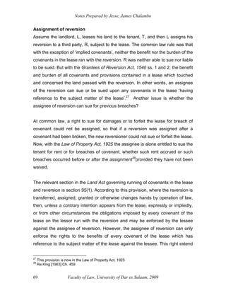 Notes Prepared by Jesse, James Chalambo
Faculty of Law, University of Dar es Salaam, 2009
69
Assignment of reversion
Assume the landlord, L, leases his land to the tenant, T, and then L assigns his
reversion to a third party, R, subject to the lease. The common law rule was that
with the exception of ‘implied covenants’, neither the benefit nor the burden of the
covenants in the lease ran with the reversion. R was neither able to sue nor liable
to be sued. But with the Grantees of Reversion Act, 1540 ss. 1 and 2, the benefit
and burden of all covenants and provisions contained in a lease which touched
and concerned the land passed with the reversion. In other words, an assignee
of the reversion can sue or be sued upon any covenants in the lease ‘having
reference to the subject matter of the lease’.27
Another issue is whether the
assignee of reversion can sue for previous breaches?
At common law, a right to sue for damages or to forfeit the lease for breach of
covenant could not be assigned, so that if a reversion was assigned after a
covenant had been broken, the new reversioner could not sue or forfeit the lease.
Now, with the Law of Property Act, 1925 the assignee is alone entitled to sue the
tenant for rent or for breaches of covenant, whether such rent accrued or such
breaches occurred before or after the assignment28
provided they have not been
waived.
The relevant section in the Land Act governing running of covenants in the lease
and reversion is section 95(1). According to this provision, where the reversion is
transferred, assigned, granted or otherwise changes hands by operation of law,
then, unless a contrary intention appears from the lease, expressly or impliedly,
or from other circumstances the obligations imposed by every covenant of the
lease on the lessor run with the reversion and may be enforced by the lessee
against the assignee of reversion. However, the assignee of reversion can only
enforce the rights to the benefits of every covenant of the lease which has
reference to the subject matter of the lease against the lessee. This right extend
27
This provision is now in the Law of Property Act, 1925
28
Re King [1963] Ch. 459
 