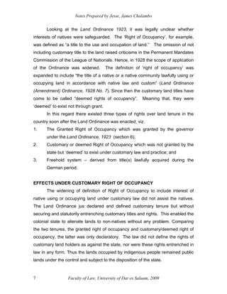 Notes Prepared by Jesse, James Chalambo
Faculty of Law, University of Dar es Salaam, 2009
7
Looking at the Land Ordinance 1923, it was legally unclear whether
interests of natives were safeguarded. The ‘Right of Occupancy’, for example,
was defined as “a title to the use and occupation of land.” The omission of not
including customary title to the land raised criticisms in the Permanent Mandates
Commission of the League of Nationals. Hence, in 1928 the scope of application
of the Ordinance was widened. The definition of ‘right of occupancy’ was
expanded to include “the title of a native or a native community lawfully using or
occupying land in accordance with native law and custom” (Land Ordinance
(Amendment) Ordinance, 1928 No. 7). Since then the customary land titles have
come to be called “deemed rights of occupancy”. Meaning that, they were
‘deemed’ to exist not through grant.
In this regard there existed three types of rights over land tenure in the
country soon after the Land Ordinance was enacted, viz.
1. The Granted Right of Occupancy which was granted by the governor
under the Land Ordinance, 1923 (section 6);
2. Customary or deemed Right of Occupancy which was not granted by the
state but ‘deemed’ to exist under customary law and practice; and
3. Freehold system – derived from title(s) lawfully acquired during the
German period.
EFFECTS UNDER CUSTOMARY RIGHT OF OCCUPANCY
The widening of definition of Right of Occupancy to include interest of
native using or occupying land under customary law did not assist the natives.
The Land Ordinance jus declared and defined customary tenure but without
securing and statutorily entrenching customary titles and rights. This enabled the
colonial state to alienate lands to non-natives without any problem. Comparing
the two tenures, the granted right of occupancy and customary/deemed right of
occupancy, the latter was only declaratory. The law did not define the rights of
customary land holders as against the state, nor were these rights entrenched in
law in any form. Thus the lands occupied by indigenous people remained public
lands under the control and subject to the disposition of the state.
 