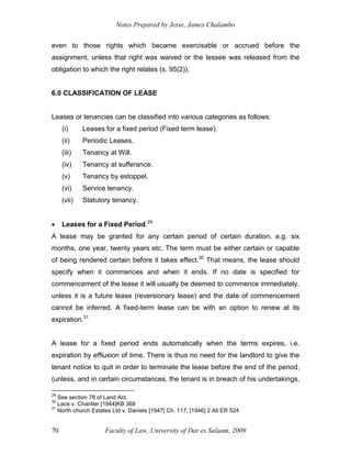 Notes Prepared by Jesse, James Chalambo
Faculty of Law, University of Dar es Salaam, 2009
70
even to those rights which became exercisable or accrued before the
assignment, unless that right was waived or the lessee was released from the
obligation to which the right relates (s. 95(2)).
6.0 CLASSIFICATION OF LEASE
Leases or tenancies can be classified into various categories as follows:
(i) Leases for a fixed period (Fixed term lease).
(ii) Periodic Leases.
(iii) Tenancy at Will.
(iv) Tenancy at sufferance.
(v) Tenancy by estoppel.
(vi) Service tenancy.
(vii) Statutory tenancy.
 Leases for a Fixed Period.29
A lease may be granted for any certain period of certain duration, e.g. six
months, one year, twenty years etc. The term must be either certain or capable
of being rendered certain before it takes effect.30
That means, the lease should
specify when it commences and when it ends. If no date is specified for
commencement of the lease it will usually be deemed to commence immediately,
unless it is a future lease (reversionary lease) and the date of commencement
cannot be inferred. A fixed-term lease can be with an option to renew at its
expiration.31
A lease for a fixed period ends automatically when the terms expires, i.e.
expiration by effluxion of time. There is thus no need for the landlord to give the
tenant notice to quit in order to terminate the lease before the end of the period,
(unless, and in certain circumstances, the tenant is in breach of his undertakings,
29
See section 78 of Land Act.
30
Lace v. Chantler [1944]KB 368
31
North church Estates Ltd v. Daniels [1947] Ch. 117; [1946] 2 All ER 524
 