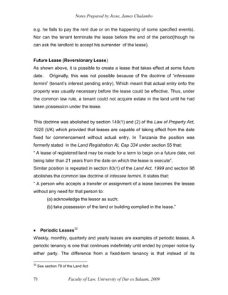 Notes Prepared by Jesse, James Chalambo
Faculty of Law, University of Dar es Salaam, 2009
71
e.g. he fails to pay the rent due or on the happening of some specified events).
Nor can the tenant terminate the lease before the end of the period(though he
can ask the landlord to accept his surrender of the lease).
Future Lease (Reversionary Lease)
As shown above, it is possible to create a lease that takes effect at some future
date. Originally, this was not possible because of the doctrine of ‘interessee
termini’ (tenant’s interest pending entry). Which meant that actual entry onto the
property was usually necessary before the lease could be effective. Thus, under
the common law rule, a tenant could not acquire estate in the land until he had
taken possession under the lease.
This doctrine was abolished by section 149(1) and (2) of the Law of Property Act,
1925 (UK) which provided that leases are capable of taking effect from the date
fixed for commencement without actual entry. In Tanzania the position was
formerly stated in the Land Registration At, Cap 334 under section 55 that:
“ A lease of registered land may be made for a term to begin on a future date, not
being later than 21 years from the date on which the lease is execute”.
Similar position is repeated in section 83(1) of the Land Act, 1999 and section 98
abolishes the common law doctrine of intessee termini. It states that:
“ A person who accepts a transfer or assignment of a lease becomes the lessee
without any need for that person to:
(a) acknowledge the lessor as such;
(b) take possession of the land or building complied in the lease.”
 Periodic Leases32
Weekly, monthly, quarterly and yearly leases are examples of periodic leases, A
periodic tenancy is one that continues indefinitely until ended by proper notice by
either party. The difference from a fixed-term tenancy is that instead of its
32
See section 79 of the Land Act
 