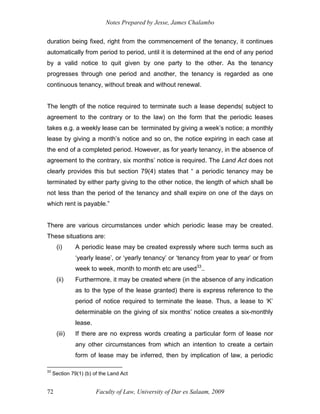 Notes Prepared by Jesse, James Chalambo
Faculty of Law, University of Dar es Salaam, 2009
72
duration being fixed, right from the commencement of the tenancy, it continues
automatically from period to period, until it is determined at the end of any period
by a valid notice to quit given by one party to the other. As the tenancy
progresses through one period and another, the tenancy is regarded as one
continuous tenancy, without break and without renewal.
The length of the notice required to terminate such a lease depends( subject to
agreement to the contrary or to the law) on the form that the periodic leases
takes e.g. a weekly lease can be terminated by giving a week’s notice; a monthly
lease by giving a month’s notice and so on, the notice expiring in each case at
the end of a completed period. However, as for yearly tenancy, in the absence of
agreement to the contrary, six months’ notice is required. The Land Act does not
clearly provides this but section 79(4) states that “ a periodic tenancy may be
terminated by either party giving to the other notice, the length of which shall be
not less than the period of the tenancy and shall expire on one of the days on
which rent is payable.”
There are various circumstances under which periodic lease may be created.
These situations are:
(i) A periodic lease may be created expressly where such terms such as
‘yearly lease’, or ‘yearly tenancy’ or ‘tenancy from year to year’ or from
week to week, month to month etc are used33
..
(ii) Furthermore, it may be created where (in the absence of any indication
as to the type of the lease granted) there is express reference to the
period of notice required to terminate the lease. Thus, a lease to ‘K’
determinable on the giving of six months’ notice creates a six-monthly
lease.
(iii) If there are no express words creating a particular form of lease nor
any other circumstances from which an intention to create a certain
form of lease may be inferred, then by implication of law, a periodic
33
Section 79(1) (b) of the Land Act
 