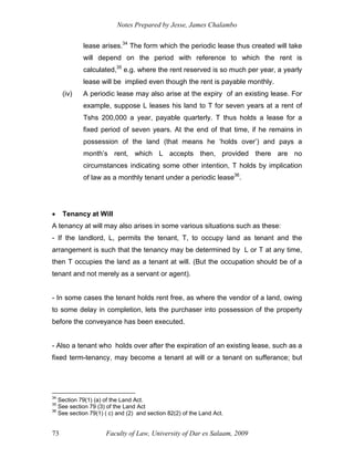 Notes Prepared by Jesse, James Chalambo
Faculty of Law, University of Dar es Salaam, 2009
73
lease arises.34
The form which the periodic lease thus created will take
will depend on the period with reference to which the rent is
calculated,35
e.g. where the rent reserved is so much per year, a yearly
lease will be implied even though the rent is payable monthly.
(iv) A periodic lease may also arise at the expiry of an existing lease. For
example, suppose L leases his land to T for seven years at a rent of
Tshs 200,000 a year, payable quarterly. T thus holds a lease for a
fixed period of seven years. At the end of that time, if he remains in
possession of the land (that means he ‘holds over’) and pays a
month’s rent, which L accepts then, provided there are no
circumstances indicating some other intention, T holds by implication
of law as a monthly tenant under a periodic lease36
.
 Tenancy at Will
A tenancy at will may also arises in some various situations such as these:
- If the landlord, L, permits the tenant, T, to occupy land as tenant and the
arrangement is such that the tenancy may be determined by L or T at any time,
then T occupies the land as a tenant at will. (But the occupation should be of a
tenant and not merely as a servant or agent).
- In some cases the tenant holds rent free, as where the vendor of a land, owing
to some delay in completion, lets the purchaser into possession of the property
before the conveyance has been executed.
- Also a tenant who holds over after the expiration of an existing lease, such as a
fixed term-tenancy, may become a tenant at will or a tenant on sufferance; but
34
Section 79(1) (a) of the Land Act.
35
See section 79 (3) of the Land Act
36
See section 79(1) ( c) and (2) and section 82(2) of the Land Act.
 