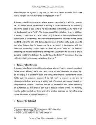 Notes Prepared by Jesse, James Chalambo
Faculty of Law, University of Dar es Salaam, 2009
74
when he pays or agrees to pay rent on the same terms as under his former
lease, periodic tenancy may arise by implication of law.37
A tenancy at will therefore arises where a person occupies land with the consent-
i.e. “at the will” of the owner under a tenancy of uncertain duration. In a tenancy
at will the lessee is said to have no defined estate in the land, i.e. he holds it for
no fixed period, but at “ will “. The lessor can put him out at any time. In addition,
a tenancy comes to an end when either party does any act incompatible with the
continuance of the tenancy, as where the tenant commits voluntary waste, or the
landlord enters the land and demand possession, or either party gives notice to
the other determining the tenancy or by an act which is inconsistent with the
landlord’s continuing consent such as death of either party. Or the landlord
assigning his interest in the land to a third party. Essentially, the tenancy is only a
personal relationship between the landlord and the tenant38
. Sometimes it is very
difficult to distinguish tenancy at will and licence.39
 Tenancy at sufferance
A tenancy at sufferance is said to arise where a tenant, having entered upon land
under a valid tenancy, holds over without the landlord’s consent or assent e.g.
on the expiry of a fixed term-lease and without the landlord’s consent the tenant
holds over his previous tenancy, It is not really a tenancy at all, and is
distinguishable from a tenancy at will by lack of consent, express or implied, on
the part of the landlord. There can then be no payment of rent, under a tenancy
on sufferance but the landlord can sue to recover mesne profits. The tenancy
may be determined at any time where the landlord exercise his right of re-entry
or sue the tenant to recover possession.
 Tenancy by Estoppel
37
As shown ealier in section 79(1) © and section 82(2) of Land Act.
38
Wheeler v. Mercer [1957]AC 416 at 426.
39
Binions v. Evans [1972] Ch. 359; [1972] 2 All ER 70
 