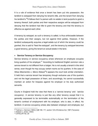 Notes Prepared by Jesse, James Chalambo
Faculty of Law, University of Dar es Salaam, 2009
75
It is a rule of evidence that once a tenant has been put into possession, the
landlord is estopped from denying his tenant’s title, and the tenant from denying
his landlord’s.40
It follows that if a person with no estate in land purports to grant a
tenancy thereof, both parties and their respective assigns will be estopped from
denying that the landlord had title to grant the tenancy and that the tenancy is
effective as against each other.
A tenancy by estoppel, as such a tenancy is called, is thus enforceable between
the parties and their assigns, but not against third parties. However, if the
landlord subsequently acquires a legal estate out of which the tenancy could be
granted, this is said to “feed the estoppel”, and the tenancy by estoppel becomes
a good tenancy, giving the tenant an actual estate in the land.
 Service Tenancy or Service Occupancy
Service tenancy or service occupancy arises whenever an employee occupies
living quarters of his employer.41
According to traditional English common rule a
service tenant is not different from a lodger. He is not usually a tenant in the strict
sense, even though he may occupy certain rooms as his quarters. In the case of
Nitwa Msemembo v. Marco Ndawa42
it appears the court took similar orientation.
It held that a service tenant has temporary though exclusive use of the quarters
and not the legal possession of them, and accordingly, he cannot successfully
maintain an action for trespass against his employer or his duly authorized
servants.
Courts in England hold the view that there is a ‘service tenancy’ and ‘service
occupancy’. A service tenancy is just like any other tenancy except that it is
generally expressed to be terminable automatically on the termination of the
tenant’s contract of employment with his employer, who is also, in effect, his
landlord. A service occupancy arises also between employer and employee, but
40
Tadman v. Henman (1893) 2 QB 168, 171, section 124 of Evidence Act, 1967 (Tanzania)
41
Dobson v. Jones (1843)
42
[1974] LRT No. 29
 