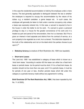 Notes Prepared by Jesse, James Chalambo
Faculty of Law, University of Dar es Salaam, 2009
76
in this case the residential accommodation is held by the employee under a mere
licence. The test generally applicable to distinguish between the two is whether
the employee is required to occupy the accommodation by the nature of his
duties- e.g. a resident caretaker, a game keeper etc. In such cases, the
employee will generally be taken to hold under a service occupancy only unless
a lease was expressly entered into. In this case, a servant is required to live in
the house in order the better to do his work. If a servant is given a personal
privilege to stay in a house for the greater convenience of his work and it is
treated as part and parcel of his remuneration, then he is a licensee. But if he is
given an interest in land separate and distinct from his contract of service, at a
sum properly to be regarded as a rent, he is a tenant. The distinction depends on
the truth of the relationship and not on the label which the parties choose to put
upon it.43
 Statutory tenancy (a creature of Rent Restriction Act, 1984 now repealed).
 Short term Leases
The Land Act, 1999 has established a category of lease which is known as a
‘short term lease.’ According to section 80 this lease can either be a fixed term
lease or periodic lease but its period must be short. If it is a fixed term lease, its
duration should not be more than one year; and if it is periodic lease, it must be
for periods of one year or less. Another periodic lease which fall under this
category is a periodic tenancy made without any agreement in writing.
Brief Overtview Of The Rent Restriction Act, 1984 ( Has been repealed by Act
No. 11 of 2005).
43
See Facchini v. Bryson [1952] 1 TLR 1386
 