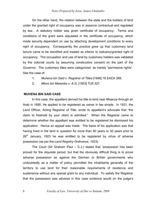 Notes Prepared by Jesse, James Chalambo
Faculty of Law, University of Dar es Salaam, 2009
8
On the other hand, the relation between the state and the holders of land
under the granted right of occupancy was in essence contractual and regulated
by law. A statutory holder was given certificate of occupancy. Terms and
conditions of the grant were stipulated in the certificate of occupancy, which
made security dependent on use by attaching development conditions to every
right of occupancy. Consequently the practice grew up that customary land
tenure came to be identified and treated as inferior to statutory/granted right of
occupancy. The occupation and use of land by customary holders was validated
by the colonial courts by assuming constructive consent on the part of the
Governor. The customary titles were categorized as merely “permissive rights”.
See the case of:
1. Muhena bin Said v. Registrar of Titles [1948] 16 EACA 399;
2. Mtoro bin Mwamba v. A.G. [1953] TLR 327.
MUHENA BIN SAID CASE
In this case, the appellant derived his title to land near Mwanza through an
Arab in 1890. He applied to be registered as owner in fee simple. In 1931, the
Land Officer, Acting Registrar of Title, wrote to appellant’s advocate that “the
claim to freehold by your client is admitted.” When the Registrar came to
determine whether the appellant was entitled to be registered he dismissed his
application. Hence an appeal was made. The basis of his application was that
having lived in the land in question for more than 60 years or 30 years prior to
26th
January, 1923 he was entitled to be registered by virtue of adverse
possession (as per the Land Registry Ordinance, 1923).
The Court (Sir Graham Paul – C.J.) stated that “possession has been
proved for the requisite period, but that the obviously difficult thing is to prove
adverse possession as against the German or British governments who
undoubtedly as a matter of policy permitted the inhabitants generally of the
territory to use land for their reasonable requirements of residence and
sustenance without any special grant to any individual. To satisfy the Registrar
that the possession was adverse in this case evidence would (in the judge’s
 