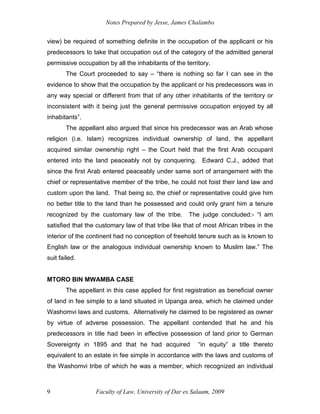 Notes Prepared by Jesse, James Chalambo
Faculty of Law, University of Dar es Salaam, 2009
9
view) be required of something definite in the occupation of the applicant or his
predecessors to take that occupation out of the category of the admitted general
permissive occupation by all the inhabitants of the territory.
The Court proceeded to say – “there is nothing so far I can see in the
evidence to show that the occupation by the applicant or his predecessors was in
any way special or different from that of any other inhabitants of the territory or
inconsistent with it being just the general permissive occupation enjoyed by all
inhabitants”.
The appellant also argued that since his predecessor was an Arab whose
religion (i.e. Islam) recognizes individual ownership of land, the appellant
acquired similar ownership right – the Court held that the first Arab occupant
entered into the land peaceably not by conquering. Edward C.J., added that
since the first Arab entered peaceably under same sort of arrangement with the
chief or representative member of the tribe, he could not foist their land law and
custom upon the land. That being so, the chief or representative could give him
no better title to the land than he possessed and could only grant him a tenure
recognized by the customary law of the tribe. The judge concluded:- “I am
satisfied that the customary law of that tribe like that of most African tribes in the
interior of the continent had no conception of freehold tenure such as is known to
English law or the analogous individual ownership known to Muslim law.” The
suit failed.
MTORO BIN MWAMBA CASE
The appellant in this case applied for first registration as beneficial owner
of land in fee simple to a land situated in Upanga area, which he claimed under
Washomvi laws and customs. Alternatively he claimed to be registered as owner
by virtue of adverse possession. The appellant contended that he and his
predecessors in title had been in effective possession of land prior to German
Sovereignty in 1895 and that he had acquired “in equity” a title thereto
equivalent to an estate in fee simple in accordance with the laws and customs of
the Washomvi tribe of which he was a member, which recognized an individual
 