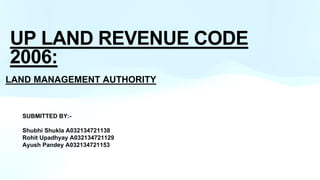 UP LAND REVENUE CODE
2006:
LAND MANAGEMENT AUTHORITY
SUBMITTED BY:-
Shubhi Shukla A032134721138
Rohit Upadhyay A032134721129
Ayush Pandey A032134721153
 