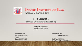 INDORE INSTITUTE OF LAW
(Affiliated to D.A.V.V. & BCI)
Submitted To: Submitted By:
Mrs. Shikha Dubey Name: Aakash
Tiwari
Date: 25/07/2020 Roll No.: 70440424
Enrollment No.: DL1701114
Subject: Land Laws
Topic: Grand Viva-II
LL.B. (HONS.)
IIIrd Year, VIth Semester (Batch: 2017-20)
 