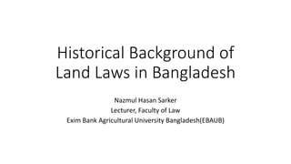 Historical Background of
Land Laws in Bangladesh
Nazmul Hasan Sarker
Lecturer, Faculty of Law
Exim Bank Agricultural University Bangladesh(EBAUB)
 
