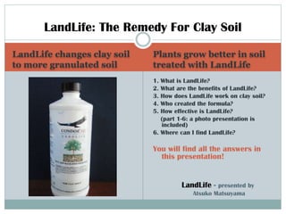 LandLife: The Remedy For Clay Soil
LandLife changes clay soil
to more granulated soil

Plants grow better in soil
treated with LandLife
1. What is LandLife?
2. What are the benefits of LandLife?
3. How does LandLife work on clay soil?
4. Who created the formula?
5. How effective is LandLife?
(part 1-6: a photo presentation is
included)
6. Where can I find LandLife?

You will find all the answers in
this presentation!

LandLife -

presented by
Atsuko Matsuyama

 