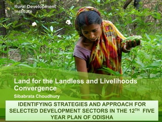 22 Nov 2011
 Land for the Landless and Livelihoods
 Convergence
 Sibabrata Choudhury
  IDENTIFYING STRATEGIES AND APPROACH FOR
SELECTED DEVELOPMENT SECTORS IN THE 12TH FIVE
             YEAR PLAN OF ODISHA
 
