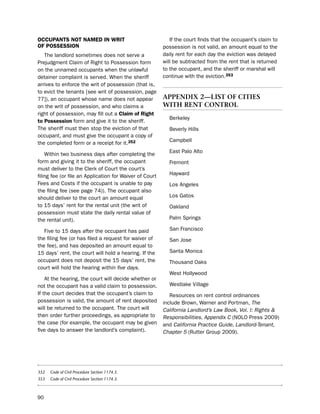 occUPaNtS Not Named iN Writ                                 if the court finds that the occupant’s claim to
of PoSSeSSioN                                            possession is not valid, an amount equal to the
   the landlord sometimes does not serve a               daily rent for each day the eviction was delayed
prejudgment Claim of Right to possession form            will be subtracted from the rent that is returned
on the unnamed occupants when the unlawful               to the occupant, and the sheriff or marshal will
detainer complaint is served. When the sheriff           continue with the eviction.353
arrives to enforce the writ of possession (that is,
to evict the tenants [see writ of possession, page
77]), an occupant whose name does not appear             aPPendIX 2—lIst oF cItIes
on the writ of possession, and who claims a              wItH rent control
right of possession, may fill out a claim of right
                                                           berkeley
to Possession form and give it to the sheriff.
the sheriff must then stop the eviction of that            beverly hills
occupant, and must give the occupant a copy of
                                                           Campbell
the completed form or a receipt for it.352
                                                           east palo Alto
    Within two business days after completing the
form and giving it to the sheriff, the occupant            Fremont
must deliver to the Clerk of Court the court’s
filing fee (or file an Application for Waiver of Court     hayward
Fees and Costs if the occupant is unable to pay            los Angeles
the filing fee (see page 74)). the occupant also
should deliver to the court an amount equal                los Gatos
to 15 days’ rent for the rental unit (the writ of          oakland
possession must state the daily rental value of
the rental unit).                                          palm springs

   Five to 15 days after the occupant has paid             san Francisco
the filing fee (or has filed a request for waiver of       san Jose
the fee), and has deposited an amount equal to
15 days’ rent, the court will hold a hearing. if the       santa Monica
occupant does not deposit the 15 days’ rent, the           thousand oaks
court will hold the hearing within five days.
                                                           West hollywood
    At the hearing, the court will decide whether or
not the occupant has a valid claim to possession.          Westlake Village
if the court decides that the occupant’s claim to           Resources on rent control ordinances
possession is valid, the amount of rent deposited        include brown, Warner and portman, The
will be returned to the occupant. the court will         California Landlord’s Law Book, Vol. I: Rights &
then order further proceedings, as appropriate to        Responsibilities, Appendix C (nolo press 2009)
the case (for example, the occupant may be given         and California Practice Guide, Landlord-Tenant,
five days to answer the landlord’s complaint).           Chapter 5 (Rutter Group 2009).




352   Code of Civil Procedure Section 1174.3.
353   Code of Civil Procedure Section 1174.3.



90
 