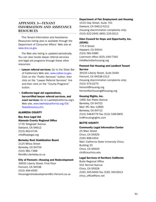 department of fair employment and Housing
aPPendIX 3—tenant                                  1515 Clay street, suite 701
InForMatIon and assIstance                         oakland, CA 94612-5212
resources                                          (housing discrimination complaints only)
                                                   (510) 622-2945 (800) 233-3212
  this tenant information and Assistance
                                                   eden council for Hope and opportunity, inc.
Resources listing also is available through the
                                                   (ecHo)
department of Consumer Affairs’ Web site at
                                                   770 A street
www.dca.ca.gov.
                                                   hayward, CA 94541
   the Web site listing is updated periodically.   (510) 581-9380
You can also locate lawyer referral services       livermore office (925) 449-7340
and legal aid programs through these other         info@echofairhousing.org
resources:
                                                   fremont fair Housing and Landlord tenant
• Lawyer referral services: Go to the state bar    Service
   of California’s Web site, www.calbar.ca.gov.    39155 liberty street, suite d440
   Click on the “public services” button, then     Fremont, CA 94538-1513
   click on the “lawyer Referral services” link    (housing discrimination complaints only)
   and then click on the “County programs”         (510) 574-2270
   button.                                         fremont@housing.org
                                                   fremontfairhousing@housing.org
• california legal aid organizations,
   bar-certified lawyer referral services, and     Housing rights, inc.
   court services: Go to lawhelpCalifornia.org’s   1966 san pablo Avenue
   Web site, www.lawhelpcalifornia.org/CA/         berkeley, CA 94702
   statedirectory.cfm.                             Mail: p box 12895
                                                         .o.
                                                   berkeley, CA 94712
aLameda coUNtY
                                                   (510) 548-8776 Fax (510) 548-5805
Bay area Legal aid                                 hri@housingrights.com
alameda county regional office
1735 telegraph Avenue                              BUtte coUNtY
oakland, CA 94612                                  community Legal information center
(510) 663-4744                                     25 Main street
info@baylegal.org                                  Chico, CA 95929
                                                   (530) 898-4354
Berkeley rent Stabilization Board
                                                   Mail: California state university Chico,
2125 Milvia street
                                                   building 25
berkeley, CA 94704
                                                   Chico, CA 95929
(510) 981-7368
                                                   clic@csuchico.edu
Rent@ci.berkeley.ca.us
                                                   Legal Services of Northern california
city of fremont—Housing and redevelopment
                                                   butte Regional office
39550 liberty street, First Floor
                                                   541 normal Avenue
Fremont, CA 94538
                                                   Chico, CA 95928
(510) 494-4500
                                                   (530) 345-9493 Fax (530) 345-6913
housingandredevelopment@ci.fremont.ca.us
                                                   chico_office@lsnc.net




                                                                                                 91
 