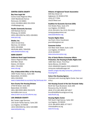 coNtra coSta coUNtY                               citizens of inglewood tenant association
Bay area Legal aid                                609 Kew street u2
Contra Costa Regional office                      inglewood, CA 90302-2765
1025 Macdonald Avenue                             (310) 677-7294
Richmond, CA 94801                                cita107@aol.com
(510) 233-9954 (800) 551-5554                     coalition for economic Survival (ceS)
info@baylegal.org                                 514 shatto place, suite 270
Pacific community Services                        los Angeles, CA 90020
329 Railroad Avenue                               (213) 252-4411 Fax (213) 252-4422
pittsburg, CA 94565                               contactces@earthlink.net
(925) 439-1056 Fax (925) 439-0831                 www.CesinAction.org
www.pcsi.org                                      tenants rights clinic
Shelter, inc.                                     Joe praml, Clinic Coordinator
1815 Arnold drive                                 jpraml@sbcglobal.net
Martinez, CA 94553                                consumer action
(925) 335-0698                                    523 West sixth street, suite 1105
helplinK (800) 799-6599                           los Angeles, CA 90014
www.shelterincofccc.org                           (213) 624-8327
KerN coUNtY                                       www.consumer-action.org
california rural Legal assistance                 city of Santa monica consumer affairs
delano Regional office                            Protection, fair Housing & Public rights Unit
629 Main street                                   1685 Main street, third Floor
delano, CA 93215                                  santa Monica, CA 90401
(661) 725-4350                                    (310) 458-8336 español (310) 458-8370
www.crla.org                                      consumer.mailbox@smgov.net
                                                  www01.smgov.net/atty/consumer_protection/
city of Bakersfield office of fair Housing
                                                  housing.htm.
1600 truxton Avenue, suite 300
bakersfield, CA 93301                             culver city Housing agency
(661) 634-9245                                    (Contracts with housing Rights Center. see next
www.ci.bakersfield.ca.us/edcd/faq/fairhouse.htm   entry.)
Kern county fair Housing division                 fair Housing council of the San fernando Valley
2700 M street, suite 250                          8134 Van nuys boulevard, suite 206
bakersfield, CA 93301                             panorama City, CA 91402
(661) 862-5050 (800) 552-5376                     (818) 373-1185 (800) 287-4617
kerncd@co.kern.ca.us                              brunofhsfv@fairhousingcouncil.org
www.co.kern.ca.us/cd/cdhome.asp                   www.fhcsfv.org
LoS aNgeLeS coUNtY                                Housing rights center
bet tzedek legal services                         520 south Virgil Avenue, suite 400
145 south Fairfax Avenue, suite 200               los Angeles, CA 90020
los Angeles, CA 90036                             (213) 381-8555 (800) 477-5977
(323) 939-0506 Fax (323) 549-5880                 mheredia@hrc-la.org
www.bettzedek.org                                 www.hrc-la.org




92
 