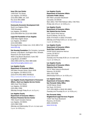 inner city Law center                            Los angeles county
1309 east 7th street                             department of consumer affairs
los Angeles, CA 90021                            Lancaster Public Library
(213) 891-2880, ext. 210                         601 West lancaster boulevard
Fax (213) 891-2888                               lancaster, CA 93534
innerCitylaw.org                                 Main (661) 726-7550 Rollover (661) 726-7551
                                                 (Friday only 10 a.m. to 3:30 p.m.)
community economic development Unit
south los Angeles office                         Los angeles county
7000 broadway                                    department of consumer affairs
los Angeles, CA 90003                            San gabriel Service center
(213) 640-3954 Fax (213) 640-3988                1441 santa Anita Avenue
                                                 south el Monte, CA 91731
Legal aid foundation of Los angeles
                                                 (626) 575-5425 or (626) 575-5426
1550 West eighth street
                                                 (Monday and Friday 8:30 a.m. to noon and
los Angeles, CA 90017
                                                 1 p.m. to 4:30 p.m.)
(213) 640-3881
housing/eviction intake line: (213) 385-1719     Los angeles county
www.lafla.org                                    department of consumer affairs
                                                 South Bay/Lomita center
fair Housing foundation (For Compton, lynwood,
                                                 24340 south narbonne Avenue
downey, long beach, huntington park, norwalk,
                                                 lomita, CA 90717
paramount and south Gate)
                                                 (310) 325-1035
3605 long beach boulevard, suite 302
                                                 (tuesday and thursday 8:30 a.m. to noon and
long beach, CA 90807
                                                 1 p.m. to 4:30 p.m.
(562) 989-1206 Fax (562) 989-1836
www.fairhousingfoundation.com                    Los angeles county
                                                 department of consumer affairs
Los angeles county
                                                 Valencia/court House
department of consumer affairs
                                                 23747 West Valencia boulevard
500 West temple street, Room b-96
                                                 Valencia, CA 91355
los Angeles, CA 90012-2722
                                                 (661) 253-7328
(213) 974-1452 (800) 593-8222
                                                 (Wednesday 8:30 a.m. to 4:30 p.m.)
http://consumer-affairs.co.la.ca.us
                                                 Los angeles county
Los angeles county department of consumer
                                                 department of consumer affairs
affairs—east Los angeles Service center
                                                 San fernando Valley office
4801 east third street
                                                 14340 sylvan street
los Angeles, CA 90022
                                                 Van nuys, CA 91411
(323) 881-7099
                                                 (747) 901-3829 or (818) 901-3820
(Monday through Friday 8 a.m. to 5 p.m.)
                                                 (tuesday and thursday 8 a.m. to 4:30 p.m.)
Los angeles county
                                                 San fernando Valley
department of consumer affairs—
                                                 Neighborhood Legal Services Program
florence firestone Service center
                                                 13327 Van nuys boulevard
7901 south Compton Avenue
                                                 pacoima, CA 91331
los Angeles, CA 90001
                                                 (800) 433-6251
(323) 586-7268
                                                 www.nls-la.org
(Monday and Wednesday 10 a.m. to noon and
1 p.m. to 4:30 p.m.)


                                                                                               93
 