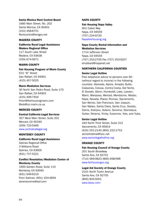 Santa monica rent control Board           NaPa coUNtY
1685 Main street, no. 202                 fair Housing Napa Valley
santa Monica, CA 90401                    601 Cabot Way
(310) 458-8751                            napa, CA 94559
Rentcontrol@smgov.net                     (707) 224-9720
madera coUNtY                             napafairhousing.org
california rural Legal assistance         Napa county rental information and
madera regional office                    mediation Services
117 south lake street                     1714 Jefferson street
Madera, CA 93638                          napa, CA 94559
(559) 674-5671                            (707) 253-2700 Fax (707) 253-0207
                                          ehubbard@napanet.net
mariN coUNtY
fair Housing Program of marin county      NortHerN caLiforNia coUNtieS
615 “b” street                            Senior Legal Hotline
san Rafael, CA 94901                      Free telephone advice to persons over 60
(415) 457-5025                            (without regard to income) in the following
                                          counties: Alameda, Alpine, Amador, butte,
marin mediation Services
                                          Calaveras, Colusa, Contra Costa, del norte,
30 north san pedro Road, suite 170
                                          el dorado, Glenn, humboldt, lake, lassen,
san Rafael, CA 94903
                                          Marin, Mariposa, Merced, Mendocino, Modoc,
(415) 499-7454
                                          napa, nevada, placer, plumas, sacramento,
Fhom@fairhousingmarin.com
                                          san benito, san Francisco, san Joaquin,
bkob@co.marin.ca.us
                                          san Mateo, santa Clara, santa Cruz, shasta,
merced coUNtY                             sierra, siskiyou, solano, sonoma, stanislaus,
central california Legal Services         sutter, tehama, trinity, tuolumne, Yolo, and Yuba.
357 West Main street, suite 201           Senior Legal Hotline
Merced, CA 95340                          444 north third street, suite 312
(209) 723-5466                            sacramento, CA 95814
www.centralcallegal.org                   (916) 551-2140 (800) 222-1753
moNtereY coUNtY                           seniorhotline@lsnc.net
                                          www.seniorlegalhotline.org
california rural Legal assistance
salinas Regional office                   oraNge coUNtY
3 Williams Road                           fair Housing council of orange county
salinas, CA 93905                         201 south broadway
(831) 757-5221                            santa Ana, CA 92701
conflict resolution/mediation center of   (714) 569-0823 (800) 698-FAiR
monterey county                           www.fairhousingoc.org
1900 Garden Road, suite 110               Legal aid Society of orange county
Monterey, CA 93940                        2101 north tustin Avenue
(831) 649-6219                            santa Ana, CA 92705
From salinas: (831) 424-4694              (800) 834-5001
dorenecreme@aol.com                       www.lasoc.com




94
 