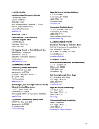 PLacer coUNtY                                   Legal Services of Northern california
Legal Services of Northern california           515 12th street
190 Reamer street                               sacramento, CA 95814
Auburn, CA 95603                                (916) 551-2150
(530) 823-7560                                  sacto@lsnc.net
(also serves Amador, Calaveras, el dorado,      www.lsnc.net
nevada, and sierra counties)                    Sacramento mediation center
Auburn-office@lsnc.net                          1418 20th street, suite 201
www.lsnc.net                                    sacramento, CA 95811
riVerSide coUNtY                                (916) 441-7979
                                                services@sacmediation.org
california rural Legal assistance
                                                sacmadiation.org
coachella regional office
1460 6th street                                 SaN BerNardiNo coUNtY
Coachella, CA 92236                             inland fair Housing and mediation Board
(760) 398-7261                                  560 north Arrowhead Avenue, suite 7A
fair Housing council of riverside county inc.   san bernardino, CA 92401
3933 Mission inn Avenue                         (909) 888-3763 (800) 321-0911
Riverside, CA 92501                             inmedbd@aol.com
(951) 682-6581 (800) 655-1812                   www.inmedbd.com
fhcrc@aol.com                                   SaN diego coUNtY
www.fairhousing.net
                                                Heartland Human relations and fair Housing
SacrameNto coUNtY                               277 e. lexington Ave.
california apartment association                el Cajon, CA 92020
980 9th street, suite 200                       (619) 444-5700
sacramento, CA 95814                            info@hhrfha.org
(916) 447-7881 (800) 967-4222                   fair Housing council of San diego
(877) 999-7881                                  625 broadway, suite 1114
info@caanet.org                                 san diego, CA 92101
www.caanet.org                                  (619) 699-5888
Human rights/fair Housing commission for the    www.fhcsd.com
city and county of Sacramento                   Legal aid Society of San diego
1112 “i” street, suite 250                      110 south euclid
sacramento, CA 95814                            san diego, CA 92114
hotline (916) 444-0178 Main (916) 444-6903      (877) 534-2524
www.hrfh.org                                    lassd.org
Legal center for the elderly and disabled       Neighborhood House association
2862 Arden Way, suite 200                       5660 Copley drive
sacramento, CA 95825                            san diego, CA 92111
(916) 488-5298                                  (858) 715-2642
www.lcedlaw.org                                 www.neighborhoodhouse.org




                                                                                             95
 