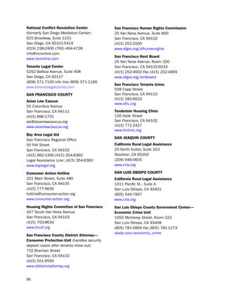 National conflict resolution center          San francisco Human rights commission
(formerly san diego Mediation Center)        25 Van ness Avenue, suite 800
625 broadway, suite 1221                     san Francisco, CA 94102
san diego, CA 92101-5419                     (415) 252-2500
(619) 238-2400 (760) 494-4728                www.sfgov.org/sfhumanrights
info@ncronline.com
                                             San francisco rent Board
www.ncronline.com
                                             25 Van ness Avenue, Room 320
tenants Legal center                         san Francisco, CA 94102-6033
5252 balboa Avenue, suite 408                (415) 252-4602 Fax (415) 252-4669
san diego, CA 92117                          www.sfgov.org/rentboard
(858) 571-7100 info line (858) 571-1166
                                             San francisco tenants Union
www.tenantslegalcenter.com
                                             558 Capp street
SaN fraNciSco coUNtY                         san Francisco, CA 94110
                                             (415) 282-6622
asian Law caucus
                                             www.sftu.org
55 Columbus Avenue
san Francisco, CA 94111                      tenderloin Housing clinic
(415) 896-1701                               126 hyde street
alc@asianlawcaucus.org                       san Francisco, CA 94102
www.asianlawcaucus.org                       (415) 771-2427
                                             www.thclinic.org
Bay area Legal aid
                                             SaN JoaQUiN coUNtY
san Francisco Regional office
50 Fell street                               california rural Legal assistance
san Francisco, CA 94102                      20 north sutter, suite 203
(415) 982-1300 (415) 354-6360                stockton, CA 95202
legal Assistance line: (415) 354-6360        (209) 946-0605
www.baylegal.org                             www.crla.org

consumer action Hotline                      SaN LUiS oBiSPo coUNtY
221 Main street, suite 480                   california rural Legal assistance
san Francisco, CA 94105                      1011 pacific st., suite A
(415) 777-9635                               san luis obispo, CA 93401
hotline@consumer-action.org                  (805) 544-7997
www.consumer-action.org                      www.crla.org
Housing rights committee of San francisco    San Luis obispo county government center—
427 south Van ness Avenue                    economic crime Unit
san Francisco, CA 94103                      1050 Monterey street, Room 223
(415) 703-8634                               san luis obispo, CA 93408
www.hrcsf.org                                (805) 781-5856 Fax (805) 781-1173
                                             sloda.com/economic_crime
San francisco county district attorney—
consumer Protection Unit (handles security
deposit cases after tenants move out)
732 brannan street
san Francisco, CA 94102
(415) 551-9595
www.sfdistrictattorney.org


96
 