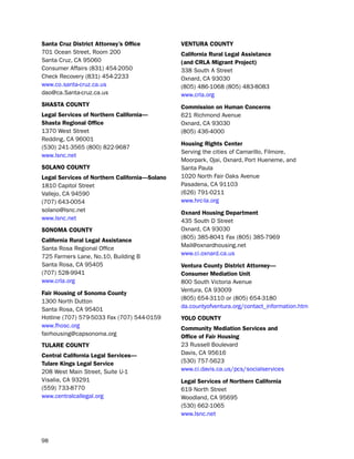 Santa cruz district attorney’s office          VeNtUra coUNtY
701 ocean street, Room 200                     california rural Legal assistance
santa Cruz, CA 95060                           (and crLa migrant Project)
Consumer Affairs (831) 454-2050                338 south A street
Check Recovery (831) 454-2233                  oxnard, CA 93030
www.co.santa-cruz.ca.us                        (805) 486-1068 (805) 483-8083
dao@ca.santa-cruz.ca.us                        www.crla.org
SHaSta coUNtY                                  commission on Human concerns
Legal Services of Northern california—         621 Richmond Avenue
Shasta regional office                         oxnard, CA 93030
1370 West street                               (805) 436-4000
Redding, CA 96001
                                               Housing rights center
(530) 241-3565 (800) 822-9687
                                               serving the cities of Camarillo, Filmore,
www.lsnc.net
                                               Moorpark, ojai, oxnard, port hueneme, and
SoLaNo coUNtY                                  santa paula
Legal Services of Northern california—Solano   1020 north Fair oaks Avenue
1810 Capitol street                            pasadena, CA 91103
Vallejo, CA 94590                              (626) 791-0211
(707) 643-0054                                 www.hrc-la.org
solano@lsnc.net                                oxnard Housing department
www.lsnc.net                                   435 south d street
SoNoma coUNtY                                  oxnard, CA 93030
                                               (805) 385-8041 Fax (805) 385-7969
california rural Legal assistance
                                               Mail@oxnardhousing.net
santa Rosa Regional office
                                               www.ci.oxnard.ca.us
725 Farmers lane, no.10, building b
santa Rosa, CA 95405                           Ventura county district attorney—
(707) 528-9941                                 consumer mediation Unit
www.crla.org                                   800 south Victoria Avenue
                                               Ventura, CA 93009
fair Housing of Sonoma county
                                               (805) 654-3110 or (805) 654-3180
1300 north dutton
                                               da.countyofventura.org/contact_information.htm
santa Rosa, CA 95401
hotline (707) 579-5033 Fax (707) 544-0159      YoLo coUNtY
www.fhosc.org                                  community mediation Services and
fairhousing@capsonoma.org                      office of fair Housing
tULare coUNtY                                  23 Russell boulevard
central california Legal Services—             davis, CA 95616
tulare Kings Legal Service                     (530) 757-5623
208 West Main street, suite u-1                www.ci.davis.ca.us/pcs/socialservices
Visalia, CA 93291                              Legal Services of Northern california
(559) 733-8770                                 619 north street
www.centralcallegal.org                        Woodland, CA 95695
                                               (530) 662-1065
                                               www.lsnc.net



98
 