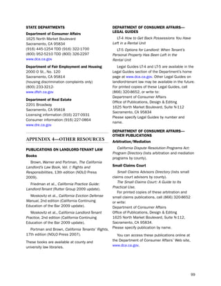 State dePartmeNtS                                  dePartmeNt of coNSUmer affairS—
                                                   LegaL gUideS
department of consumer affairs
1625 north Market boulevard                           lt-4 How to Get Back Possessions You Have
sacramento, CA 95834                               Left in a Rental Unit
(916) 445-1254 tdd (916) 322-1700                    lt-5 Options for Landlord: When Tenant’s
(800) 952-5210 tdd (800) 326-2297                  Personal Property Has Been Left in the
www.dca.ca.gov                                     Rental Unit
department of fair employment and Housing             legal Guides lt-4 and lt-5 are available in the
2000 o st., no. 120                                legal Guides section of the department’s home
sacramento, CA 95814                               page at www.dca.ca.gov. other legal Guides on
(housing discrimination complaints only)           landlord-tenant law may be available in the future.
(800) 233-3212-                                    For printed copies of these legal Guides, call
www.dfeh.ca.gov                                    (866) 320-8652, or write to:
                                                   department of Consumer Affairs
department of real estate
                                                   office of publications, design & editing
2201 broadway
                                                   1625 north Market boulevard, suite n-112
sacramento, CA 95818
                                                   sacramento, CA 95834
licensing information (916) 227-0931
                                                   please specify legal Guides by number and
Consumer information (916) 227-0864
                                                   name.
www.dre.ca.gov
                                                   dePartmeNt of coNSUmer affairS—
                                                   otHer PUBLicatioNS
aPPendIX 4—otHer resources                         arbitration/mediation

PUBLicatioNS oN LaNdLord-teNaNt LaW                   California Dispute Resolution Programs Act:
                                                   Program Directory (lists arbitration and mediation
Books
                                                   programs by county).
  brown, Warner and portman, The California
Landlord’s Law Book, Vol. I: Rights and            Small claims court
Responsibilities, 13th edition (nolo press            Small Claims Advisors Directory (lists small
2009).                                             claims court advisors by county).
                                                      The Small Claims Court: A Guide to Its
  Friedman et al., California Practice Guide:
                                                   Practical Use.
Landlord-Tenant (Rutter Group 2009 update).
                                                      For printed copies of these arbitration and
  Moskovitz et al., California Eviction Defense    small claims publications, call (866) 320-8652
Manual, 2nd edition (California Continuing         or write:
education of the bar 2009 update).                 department of Consumer Affairs
   Moskovitz et al., California Landlord-Tenant    office of publications, design & editing
Practice, 2nd edition (California Continuing       1625 north Market boulevard, suite n-112,
education of the bar 2009 update).                 sacramento, CA 95834.
  portman and brown, California Tenants’ Rights,   please specify publication by name.
17th edition (nolo press 2007).                       You can access these publications online at
these books are available at county and            the department of Consumer Affairs’ Web site,
university law libraries.                          www.dca.ca.gov.




                                                                                                     99
 