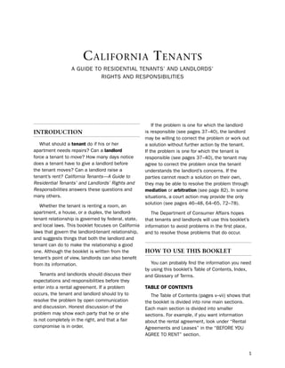 C alifornia T enanTs
                  A Guide to ResidentiAl tenAnts’ And lAndloRds’
                            RiGhts And Responsibilities




                                                         if the problem is one for which the landlord
IntroductIon                                         is responsible (see pages 37–40), the landlord
                                                     may be willing to correct the problem or work out
   What should a tenant do if his or her             a solution without further action by the tenant.
apartment needs repairs? Can a landlord              if the problem is one for which the tenant is
force a tenant to move? how many days notice         responsible (see pages 37–40), the tenant may
does a tenant have to give a landlord before         agree to correct the problem once the tenant
the tenant moves? Can a landlord raise a             understands the landlord’s concerns. if the
tenant’s rent? California Tenants—A Guide to         parties cannot reach a solution on their own,
Residential Tenants’ and Landlords’ Rights and       they may be able to resolve the problem through
Responsibilities answers these questions and         mediation or arbitration (see page 82). in some
many others.                                         situations, a court action may provide the only
                                                     solution (see pages 46–48, 64–65, 72–78).
   Whether the tenant is renting a room, an
apartment, a house, or a duplex, the landlord-          the department of Consumer Affairs hopes
tenant relationship is governed by federal, state,   that tenants and landlords will use this booklet’s
and local laws. this booklet focuses on California   information to avoid problems in the first place,
laws that govern the landlord-tenant relationship,   and to resolve those problems that do occur.
and suggests things that both the landlord and
tenant can do to make the relationship a good
one. Although the booklet is written from the        How to use tHIs Booklet
tenant’s point of view, landlords can also benefit
from its information.                                   You can probably find the information you need
                                                     by using this booklet’s table of Contents, index,
   tenants and landlords should discuss their        and Glossary of terms.
expectations and responsibilities before they
enter into a rental agreement. if a problem          taBLe of coNteNtS
occurs, the tenant and landlord should try to           the table of Contents (pages v–vii) shows that
resolve the problem by open communication            the booklet is divided into nine main sections.
and discussion. honest discussion of the             each main section is divided into smaller
problem may show each party that he or she           sections. For example, if you want information
is not completely in the right, and that a fair      about the rental agreement, look under “Rental
compromise is in order.                              Agreements and leases” in the “beFoRe You
                                                     AGRee to Rent” section.


                                                                                                      1
 