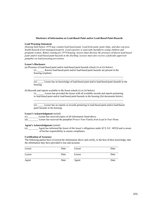 Disclosure of Information on Lead-Based Paint and/or Lead-Based Paint Hazards

Lead Warning Statement
Housing built before 1978 may contain lead-based paint. Lead from paint, paint chips, and dust can pose
health hazards if not managed properly. Lead exposure is especially harmful to young children and
pregnant women. Before renting pre-1978 housing, lessors must disclose the presence of known lead-based
paint and/or lead-based paint hazards in the dwelling. Lessees must also receive a federally approved
pamphlet on lead poisoning prevention.

Lessor’s Disclosure
(a) Presence of lead-based paint and/or lead-based paint hazards (check (i) or (ii) below):
         (i) ______ Known lead-based paint and/or lead-based paint hazards are present in the
         housing (explain).
         ________________________________________________________________________
         ________________________________________________________________________
         (ii) _____ Lessor has no knowledge of lead-based paint and/or lead-based paint hazards in the
         housing.

(b) Records and reports available to the lessor (check (i) or (ii) below):
         (i) ______ Lessor has provided the lessee with all available records and reports pertaining
         to lead-based paint and/or lead-based paint hazards in the housing (list documents below).
         ________________________________________________________________________
         ________________________________________________________________________
         (ii) _____ Lessor has no reports or records pertaining to lead-based paint and/or lead-based
         paint hazards in the housing.

Lessee’s Acknowledgment (initial)
(c) ________ Lessee has received copies of all information listed above.
(d) ________ Lessee has received the pamphlet Protect Your Family from Lead in Your Home.

Agent’s Acknowledgment (initial)
(e) ________ Agent has informed the lessor of the lessor’s obligations under 42 U.S.C. 4852d and is aware
             of his/her responsibility to ensure compliance.

Certification of Accuracy
The following parties have reviewed the information above and certify, to the best of their knowledge, that
the information they have provided is true and accurate.
____________________________________             ____________________________________
Lessor                              Date          Lessor                               Date
____________________________________             ____________________________________
Lessee                              Date          Lessee                               Date
____________________________________             ____________________________________
Agent                               Date          Agent                                Date




                                                                                                              101
 