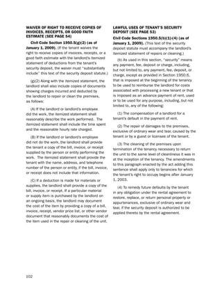 WaiVer of rigHt to receiVe coPieS of                    LaWfUL USeS of teNaNt’S SecUritY
iNVoiceS, receiPtS, or good faitH                       dePoSit (See Page 53)
eStimate (See Page 54)                                  civil code Sections 1950.5(b)(1)-(4) (as of
   civil code Section 1950.5(g)(2) (as of               January 1, 2009). (this text of the security
January 1, 2009). (if the tenant waives the             deposit statute must accompany the landlord’s
right to receive copies of invoices, receipts, or a     itemized statement of repairs or cleaning.)
good faith estimate with the landlord’s itemized            (b) As used in this section, “security” means
statement of deductions from the tenant’s               any payment, fee, deposit or charge, including,
security deposit, the waiver must “substantially        but not limited to, any payment, fee, deposit, or
include” this text of the security deposit statute.)    charge, except as provided in section 1950.6,
   (g)(2) Along with the itemized statement, the        that is imposed at the beginning of the tenancy
landlord shall also include copies of documents         to be used to reimburse the landlord for costs
showing charges incurred and deducted by                associated with processing a new tenant or that
the landlord to repair or clean the premises,           is imposed as an advance payment of rent, used
as follows:                                             or to be used for any purpose, including, but not
                                                        limited to, any of the following:
   (A) if the landlord or landlord’s employee
did the work, the itemized statement shall                 (1) the compensation of a landlord for a
reasonably describe the work performed. the             tenant’s default in the payment of rent.
itemized statement shall include the time spent            (2) the repair of damages to the premises,
and the reasonable hourly rate charged.                 exclusive of ordinary wear and tear, caused by the
   (b) if the landlord or landlord’s employee           tenant or by a guest or licensee of the tenant.
did not do the work, the landlord shall provide            (3) the cleaning of the premises upon
the tenant a copy of the bill, invoice, or receipt      termination of the tenancy necessary to return
supplied by the person or entity performing the         the unit to the same level of cleanliness it was in
work. the itemized statement shall provide the          at the inception of the tenancy. the amendments
tenant with the name, address, and telephone            to this paragraph enacted by the act adding this
number of the person or entity, if the bill, invoice,   sentence shall apply only to tenancies for which
or receipt does not include that information.           the tenant’s right to occupy begins after January
    (C) if a deduction is made for materials or         1, 2003.
supplies, the landlord shall provide a copy of the         (4) to remedy future defaults by the tenant
bill, invoice, or receipt. if a particular material     in any obligation under the rental agreement to
or supply item is purchased by the landlord on          restore, replace, or return personal property or
an ongoing basis, the landlord may document             appurtenances, exclusive of ordinary wear and
the cost of the item by providing a copy of a bill,     tear, if the security deposit is authorized to be
invoice, receipt, vendor price list, or other vendor    applied thereto by the rental agreement.
document that reasonably documents the cost of
the item used in the repair or cleaning of the unit.




102
 