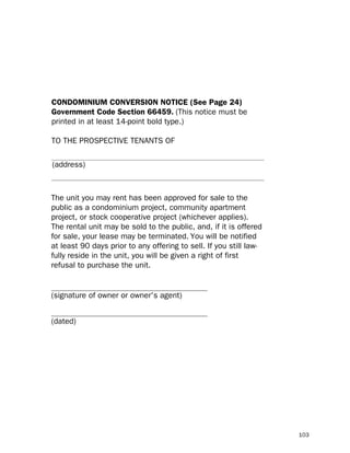 CONDOMINIUM CONVERSION NOTICE (See Page 24)
Government Code Section 66459. (This notice must be
printed in at least 14-point bold type.)

TO THE PROSPECTIVE TENANTS OF

(address)



The unit you may rent has been approved for sale to the
public as a condominium project, community apartment
project, or stock cooperative project (whichever applies).
The rental unit may be sold to the public, and, if it is offered
for sale, your lease may be terminated. You will be notified
at least 90 days prior to any offering to sell. If you still law-
fully reside in the unit, you will be given a right of first
refusal to purchase the unit.

_______________________________________
(signature of owner or owner's agent)

_______________________________________
(dated)




                                                                    103
 