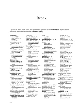 i ndex

  [Glossary terms, court forms, and government agencies are in boldface type. page numbers
containing definitions of terms are in boldface type.]

abandonment                        Carpet 57-58                       death                                 drugs 67, 69, 74
    defined 42, 84                 Cash 20, 29-30, 64, 70                 in unit 24                        forcible, by sheriff 72
    notice of 41, 42, 43           Check 19-20, 29-30                     of tenant 65                      illegal 72
    risks 43                       check, dishonored 29-30, 85        default judgment 74, 78, 85           just cause for 27, 51, 68
    steps for 42                   Children 5, 8, 13, 100             demurrer 74, 85                       of unnamed occupants 74,
Advance payment of last                discrimination because         deposit                               86-87
    month’s rent 52                    of, see discrimination,            holding, see                      overview of process 72-80
Age                                    unlawful                           Holding deposit                   procedures 67-78
    discrimination against, see    claim of right to Possession           security, see                     reasons for 45, 68-70
    discrimination, unlawful           74, 84, 89                         Security deposit                  relief from forfeiture
Aids 24                            Cleaning                           disability 8, 12-13, 14, 21           76-77, 87
amount of Notice 15, 16-17,            deposits or fees 26                alterations to 21                 responding to lawsuit
    29, 31-34, 40-46, 49,              landlord’s responsibility          discrimination because of,        73-74, 85-86
    50-52, 64-66, 84                   37-38                              see discrimination,               retaliatory 20, 47, 45, 80
Ancestry                               tenant’s responsibility        disclosures, by landlord              setting aside judgment
    discrimination because             37-38                              22-24                             78, 85
    of, see discrimination,        Cleanliness, standard of           discovery 75,76, 85                   60-day notice 49, 50, 51,
    unlawful                           53-54, 59                      discrimination                        67, 87, 88
appeal 77, 84                      Color                                  unlawful 11, 12-14                stay 74, 77, 79, 82, 85
Application, rental 6                  discrimination because             characteristics specified         30-day notice 29,
application for Waiver of              of, see discrimination,            by law 11                         50-51, 67-68, 88
    court fees and costs               unlawful                           examples of 12                    three-day notice 45, 55,
    74, 84                         Condominiums                           Fair employment and               65-67, 88
Application screening fee 10,          notice for converting to 24        housing Act 12, 80                unlawful detainer lawsuit
    25-26                              notice to new tenant               immigration or citizenship        9, 51, 68, 72-82, 88
arbitration 44-45, 46, 82,             right of first refusal 24          status 13                         weapons or ammunition
    84, 99                         Court orders 34, 44, 76-77             occupancy limits 8                67, 69
arbitrator 82-83, 84               Credit check                           remedies for 13-14                writ of possession
Asbestos 6, 23                         contents of report 9-10,           retaliatory 80                    73, 77-78, 88
assignment 35-36, 84                   25, 73, 84                         roomers and boarders 13       eviction defense services
    novation 36, 86                    denial of rental 9             dishonored check 30, 85               91-98
    tenant’s responsibility 37         fees for 9                     dishonored check fee 30           eviction notice, see notice
Attorney                           credit report 9-10, 25, 73, 84     domestic partners,                Fair employment and housing
    fee provision in lease/        credit reporting agency                discrimination because            Act 12,80
    rental agreement 19                8, 9, 85                           of, see discrimination,       fair employment and Housing,
    locating an 14-15, 76, 86      credit score 9, 85                     unlawful                          california department of
    need for 11, 14, 15, 64,       damage                             drapes 59-60                          14, 79, 91, 98
    70-71, 76, 78                      checklist for 26-27, 66-67     electricity                       fair housing organizations
Attorney’s fees 13, 46, 65, 72,        photographs/videos for             payments for, see utilities       14, 85
    76, 78                             6, 43, 47, 76                  emergency entry, see entry        Family status
    provision in lease or rental       responsibility for 26, 36-40   employment check 6                    discrimination because
    agreement 19                   damages                            entry by landlord 20, 33-35           of, see discrimination,
Automatic stay 78-79, 82, 85           monetary 46-48                 escrow account 49, 85                 unlawful
bad faith retention of security        discrimination 11-15           eviction                          federal stay 79, 85
    deposit 62, 64-65                  punitive 14                        court’s decision 76-77        Fees
bankruptcy 9, 78-79                database, registered sex               counting three days 71            application 10, 15, 45-47
california department of fair          offenders 20, 100                  default judgment 78, 85           attorney’s 4, 19, 65, 73,
    employment and Housing         deadbolt locks 38                      defenses 73                       74
    14, 80, 99                                                            defined 85                        dishonored check 30



104
 