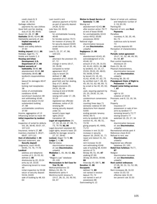 credit check 8, 9             last month’s rent                  motion to Quash Service of        owner of rental unit, address
     late 16, 30-31                    advance payment of 52-53          Summons 73, 86                     and telephone number of
Garbage collection                     as part of security deposit    Moving out                            2, 19, 63, 81
     payments for, see utilities       24-26, 52-53                      abandonment 42-43, 84          painting 60
Good faith and fair dealing,       late fees 19, 30-31                   after eviction action 76-77    payment of rent, see rent
     duty of 22, 60, 80-81         lawsuit                               at end of lease 65-66              Payments
Guest 3-4, 28, 37, 85                  for uninhabitable housing         for uninhabitability 42-43     penalties
Habitable 36-40, 42-44, 85             46-48                             notice 49-52, 65-66                monetary 4, 30, 35, 49,
habitability warranty of, see          for forcible eviction 70-71       procedures 49-52                   64, 73
     implied warranty of               for invasion of privacy 35     national origin                       malicious acts by tenant
     habitability                      for security deposit 64-65        discrimination because             73
health and safety defects              small claims court 35, 46,        of, see discrimination,            security deposits 65
     37-40                             64-65                             unlawful                       perception of characteristics
Holding deposit 10-11, 86          lead 5, 22, 37, 47, 88,            Negligence 28, 86                     13
holidays, legal 51, 71                 100-101                        notice                            Periodic rental agreement
hotels and motels 2, 3             Lease                                 abandonment 42-43, 45              15-17, 31, 32, 48, 49, 50,
Housing and Urban                      attorney’s fee provision 19,      acknowledgment of 23,              64, 65, 87
     development, U.S.                 67, 72                            45-46, 62                      pest control treatments,
     department of 14, 88              change in terms 16-17,            amount of 15, 29, 31-33,           disclosure 23
implied warranty of                    20, 35-36                         40, 41-42, 49-51, 64, 84       pests 23, 38, 43
     habitability 36-40, 86            compared to rental                by landlord, 15, 16, 17,       physical characteristics,
     abandonment 42-43, 84             agreement 16-17                   23-24, 29-33, 45, 48-52,           discrimination because
     habitability 36-40, 85            copy to tenant 20                 55, 64-66, 67-69                   of, see discrimination,
     landlord’s responsibilities       defined 17, 86                    by tenant 15, 16, 40,              unlawful
     37                                expiration of 17, 65-66           41-42, 45-46, 47, 62, 75       plumbing 38, 39, 43
     lawsuit for damages 46-47         good faith and fair dealing,      by certified mail 7, 28, 40,   Prejudgment claim of right to
     lead 37                           duty of 27, 80-81                 45, 50, 51, 62, 66, 69, 71         Possession 74, 89
     locking mail receptacles          illegal provisions 20,            by e-mail or fax 40, 45, 62,   Prepaid rental listing services
     38                                24-25, 30, 64                     81                                 7, 87
     notice of uninhabitable           moving at end of 65-66            cash, requiring payment by     privacy
     conditions 43-46                  notices 65-66                     20, 25, 29-30, 31, 64,             right to 19
     out-of-court resolution 48        raising rent under 17, 28,        69, 70                             violation of 33-34
     rent withholding 43-46            31-33                             condominium conversions        promises, oral 6, 15, 16, 34,
     repair and deduct 41-42           registered sex offender           24, 48                             87
     substandard building              database, notice of 20            counting three days 71         property
     37, 88                            renewing 66                       domestic violence 67,69            insurance 27
     uninhabitable conditions          raising security deposit          deductions from deposit            possession or sale of ten-
     37-39                             under 31                          53-65                              ant’s by landlord 77
income, aggregation of 13              tenant’s basic legal              ending periodic tenancy            removing tenant’s 72,77
influencing tenant to move 49          rights 20-22                      49-50, 65-71                       storing tenant’s 77
initial inspection by landlord         translation 18                    entry by landlord 20, 33-36        waterbed 16, 25, 27, 34
     55                            Legal aid organizations 14,           eviction 41, 45, 48, 51,       Race
inspection of rental for defects       17, 19, 35, 44, 47, 68, 71,       72-78                              discrimination because
     5-6, 26, 36-46, 55-57, 67,        73, 76 78, 82, 86                 giving properly 45, 49--51,        of, see discrimination,
     107-110                       legal document assistant 82           71-72                              unlawful
insurance, renter’s 27, 87         legal rights, tenant’s basic 20       increase in rent 31-33         Recreational vehicle park 4
inventory checklist 5, 26-27,      liability for damage, tenant’s        increase in security           Reference check 8-10
     66-67, 107-110                    27, 37, 39-40                     deposit 16, 29-30, 31, 71      Refusal to rent, see
item of information 9, 86          Lockout, illegal 72-73, 86            repair and deduct 41, 42,          discrimination,
itemized statement, see            Lodger 2, 4, 86                       46-47                              unlawful
     Security deposit              Marital status                        rent increase 31-33            Registered sex offender
Judgments, court 44-45,                discrimination because            rent withholding 43-46             database 20, 100
     64-65, 74, 76, 77-78              of, see discrimination,           sale of building 48, 63-64     relief from forfeiture 76-77,
Landlord                               unlawful                          service of 71                      87
     address and telephone         mediation 1, 45, 48, 62, 82,          60-day 49, 51, 65, 87          Religion
     number of 2, 19, 63, 81           86                                stalking 67,69                     discrimination because
     defined 2, 86                 “Megan’s law” database                30-day 29,49-51, 65-68,            of, see discrimination,
     disclosures by 20, 22-24          20, 100                           88                                 unlawful
     entry by 19, 33-35            memorandum to Set case for            three-day 45, 68-71, 88        rent control ordinances
     influencing tenant to move        trial 76, 86                   Novation 36, 86                       27-28, 30, 31, 51, 52, 66,
     49                            Methamphetamine 23                 occupants                             68, 87
     initial inspection by 55-58   Military 24, 66, 74                   defined 74, 89                 Rent increases 28, 31-33
     return of security deposit    Mobilehome parks 4                    not named in eviction              notice 31-33, 53
     53-54, 63-65                  Month-to-month tenancy 5,             lawsuit 70, 74                     effective date 31-33
     sale of building by 48, 63-       15-17, 28, 31, 33, 49, 50,        not named in writ of               ten percent rule 31-33
     64                                64, 67                            possession 86
                                                                      overcrowding 8, 13




                                                                                                                                  105
 