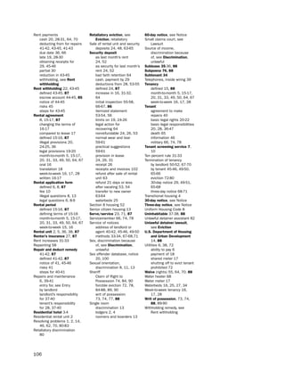 Rent payments                   retaliatory eviction, see          60-day notice, see notice
   cash 20, 28-31, 64, 70          eviction, retaliatory           small claims court, see
   deducting from for repairs   sale of rental unit and security        lawsuit
   41-42, 43-45, 41-43             deposits 24, 48, 63-65          source of income,
   due date 36, 66              Security deposit                        discrimination because
   late 19, 28-30                  as last month’s rent                 of, see discrimination,
   obtaining receipts for          24, 52                               unlawful
   29, 45-46                       as security for last month’s    Sublease 35-36, 88
   partial 30                      rent 24, 52                     Subpoena 76, 88
   reduction in 43-45              bad faith retention 64          Subtenant 34
   withholding, see rent           cash, payment by 29             telephones, inside wiring 39
   withholding                     deductions from 28, 53-55       tenancy
rent withholding 22, 43-45         defined 24, 87                       defined 15, 88
   defined 43-45, 87               increase in 16, 31-32,               month-to-month 5, 15-17,
   escrow account 44-45, 85        64                                   20, 31, 33, 49, 50, 64, 67
   notice of 44-45                 initial inspection 55-58,            week-to-week 16, 17, 28
   risks 45                        66-67, 86                       tenant
   steps for 43-45                 itemized statement                   agreement to make
rental agreement                   53-54, 56                            repairs 40
   8, 15-17, 87                    limits on 19, 24-26                  basic legal rights 20-22
   changing the terms of           legal action for                     basic legal responsibilities
   16-17                           recovering 64                        20, 28, 36-47
   compared to lease 17            nonrefundable 24, 26, 53             death 65
   defined 15-16, 87               normal wear and tear                 information 46
   illegal provisions 20,          59-61                                military 66, 74, 78
   24-25, 36                       practical suggestions           tenant screening service 7,
   legal provisions 19-20          59-61                                10
   month-to-month 5, 15-17,        provision in lease              ten percent rule 31-33
   20, 31, 33, 49, 50, 64, 67      24, 26, 31                      termination of tenancy
   oral 16                         receipt 26                           by landlord 50-52, 67-70
   translation 18                  receipts and invoices 102            by tenant 45-46, 49-50,
   week-to-week 16, 17, 28         refund after sale of rental          65-66
   written 16-17                   unit 63                              eviction 72-80
rental application form            refund 21 days or less               30-day notice 29, 49-51,
   defined 6, 8, 87                after vacating 53, 54                65-68
   fee 10                          transfer to new owner                three-day notice 68-71
   illegal questions 8, 13         63-64                           transitional housing 4
   legal questions 6, 8-9          waterbeds 25                    30-day notice, see notice
rental period                   section 8 housing 52               three-day notice, see notice
   defined 15-16, 87            senior citizen housing 13          uniform housing Code 8
   defining terms of 15-16      Serve/service 23, 71, 87           Uninhabitable 37-38, 88
   month-to-month 5, 15-17,     servicemember 66, 74, 78           unlawful detainer assistant 82
   20, 31, 33, 49, 50, 64, 67   service of notices                 Unlawful detainer lawsuit,
   week-to-week 15, 16             address of landlord or               see eviction
rental unit 2, 5, 36, 38, 87       agent 40-42, 45-46, 49-50       U.S. department of Housing
renter’s insurance 27, 87          methods 33-34, 67-68,71              and Urban development
Rent increases 31-33            sex, discrimination because             14, 88
Repainting 58                      of, see discrimination,         utilities 6, 38, 72
repair and deduct remedy           unlawful                             ability to pay 6
   41-42, 87                    sex offender database, notice           payment of 18
   defined 41-42, 87               20, 100                              shared meter 17
   notice of 41, 45-46          sexual orientation,                     shutting off to evict tenant
   risks 41                        discrimination 8, 11, 13             prohibited 72
   steps for 40-41              sheriff                            Waive (rights) 55, 64, 70, 88
Repairs and maintenance            Claim of Right to               Water heater 68
   6, 39-41                        possession 74, 84, 90           Water meter 17
   entry for, see entry            forcible eviction 72, 78,       Waterbeds 16, 25, 27, 34
   by landlord                     84-88, 89, 90                   Week-to-week tenancy 16,
   landlord’s responsibility       writ of possession                   17, 28
   for 37-40                       73, 74, 77, 88                  Writ of possession, 73, 74,
   tenant’s responsibility      single room                             88, 89-90
   for 28, 37-40                   discrimination 13               Withholding remedy, see
residential hotel 3-4              lodgers 2, 4                         Rent withholding
Residential rental unit 2          roomers and boarders 13
Resolving problems 1, 2, 14,
   46, 62, 70, 80-83
Retaliatory discrimination
   80




106
 