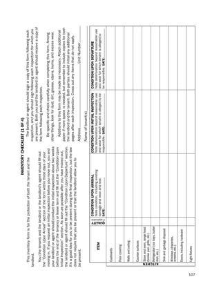 iNVeNtorY cHecKLiSt (1 of 4)
         this inventor y form is for the protection of both the tenant and the                                                 the landlord or agent should sign a copy of this form following each
      landlord.                                                                                                             inspection, and you should sign following each inspection for which you
                                                                                                                            are present. both you and the landlord or agent should receive a copy of
          You (the tenant) and the landlord or the landlord’s agent should fill out                                         the form following each inspection.
      the “Condition upon Arrival” section of the form within three days of your
      moving in. if you request an initial inspection before you move out, you and                                             be specific and check carefully when completing this form. Among
      your landlord or agent should conduct the initial inspection about two weeks                                          other things, look for dust, dir t, grease, stains, burns, and excess wear.
      before the end of the tenancy or lease term and fill out the “Condition upon
                                                                                                                               Additions to this form may be made as necessar y. Attach additional
      initial inspection” section. As soon as possible after you have moved out,
                                                                                                                            paper if more space is needed, but remember to include copies for both
      the landlord or agent should fill out the “Condition upon depar ture” section.
                                                                                                                            the landlord and the tenant. both par ties should initial any additional
      it’s a good idea for you to be present during the final inspection, but the law
                                                                                                                            pages after each inspection. Cross out any items that do not apply.
      does not require that you be present or that the landlord allow you to
      be present.                                                                                                           Address                                               unit number
                                                                                                                            name of tenant(s)
                                                                            coNditioN UPoN arriVaL                  coNditioN UPoN iNitiaL iNSPectioN            coNditioN UPoN dePartUre
                                                                            note condition, including existing      note deterioration beyond reasonable use     note deterioration beyond reasonable use
                              item                                          damage and wear and tear.               and wear for which tenant is alleged to be   and wear for which tenant is alleged to




                                                      QUaLitY
                                                            if applicable
                                                                            date:                                   responsible. date:                           be responsible. date:

                    Cupboards

                    Floor covering

                    Walls and ceiling

                    Counter surfaces

                    Stove and oven, range hood
                    (broiler pan, grills, etc.)
                    Refrigerator (ice trays, butter




      K itc H e N
                    dish, etc.)

                    Sink and garbage disposal

                    Windows (draperies,
                    screens, etc.)

                    Doors, including hardware

                    Light fixtures




107
 