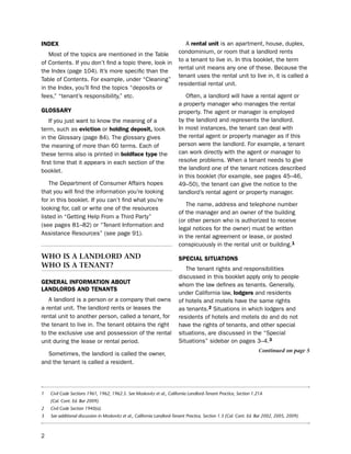 iNdeX                                                                       A rental unit is an apartment, house, duplex,
   Most of the topics are mentioned in the table                         condominium, or room that a landlord rents
                                                                         to a tenant to live in. in this booklet, the term
of Contents. if you don’t find a topic there, look in
                                                                         rental unit means any one of these. because the
the index (page 104). it’s more specific than the
                                                                         tenant uses the rental unit to live in, it is called a
table of Contents. For example, under “Cleaning”
                                                                         residential rental unit.
in the index, you’ll find the topics “deposits or
fees,” “tenant’s responsibility,” etc.                                      often, a landlord will have a rental agent or
                                                                         a property manager who manages the rental
gLoSSarY                                                                 property. the agent or manager is employed
    if you just want to know the meaning of a                            by the landlord and represents the landlord.
term, such as eviction or holding deposit, look                          in most instances, the tenant can deal with
in the Glossary (page 84). the glossary gives                            the rental agent or property manager as if this
the meaning of more than 60 terms. each of                               person were the landlord. For example, a tenant
these terms also is printed in boldface type the                         can work directly with the agent or manager to
first time that it appears in each section of the                        resolve problems. When a tenant needs to give
booklet.                                                                 the landlord one of the tenant notices described
                                                                         in this booklet (for example, see pages 45–46,
    the department of Consumer Affairs hopes                             49–50), the tenant can give the notice to the
that you will find the information you’re looking                        landlord’s rental agent or property manager.
for in this booklet. if you can’t find what you’re
                                                                            the name, address and telephone number
looking for, call or write one of the resources
                                                                         of the manager and an owner of the building
listed in “Getting help From a third party”
                                                                         (or other person who is authorized to receive
(see pages 81–82) or “tenant information and
                                                                         legal notices for the owner) must be written
Assistance Resources” (see page 91).
                                                                         in the rental agreement or lease, or posted
                                                                         conspicuously in the rental unit or building.1

wHo Is a landlord and                                                    SPeciaL SitUatioNS
wHo Is a tenant?                                                            the tenant rights and responsibilities
                                                                         discussed in this booklet apply only to people
geNeraL iNformatioN aBoUt                                                whom the law defines as tenants. Generally,
LaNdLordS aNd teNaNtS
                                                                         under California law, lodgers and residents
   A landlord is a person or a company that owns                         of hotels and motels have the same rights
a rental unit. the landlord rents or leases the                          as tenants.2 situations in which lodgers and
rental unit to another person, called a tenant, for                      residents of hotels and motels do and do not
the tenant to live in. the tenant obtains the right                      have the rights of tenants, and other special
to the exclusive use and possession of the rental                        situations, are discussed in the “special
unit during the lease or rental period.                                  situations” sidebar on pages 3–4.3
                                                                                                                    Continued on page 5
  sometimes, the landlord is called the owner,
and the tenant is called a resident.




1   Civil Code Sections 1961, 1962, 1962.5. See Moskovitz et al., California Landlord-Tenant Practice, Section 1.21A
    (Cal. Cont. Ed. Bar 2009).
2   Civil Code Section 1940(a).
3   See additional discussion in Moskovitz et al., California Landlord-Tenant Practice, Section 1.3 (Cal. Cont. Ed. Bar 2002, 2005, 2009).



2
 