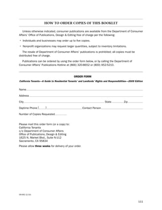 How to order coPIes oF tHIs Booklet

   unless otherwise indicated, consumer publications are available from the department of Consumer
Affairs’ office of publications, design & editing free of charge per the following:

• individuals and businesses may order up to five copies.
• nonprofit organizations may request larger quantities, subject to inventory limitations.
   the resale of department of Consumer Affairs’ publications is prohibited; all copies must be
distributed free of charge.

  publications can be ordered by using the order form below, or by calling the department of
Consumer Affairs’ publications hotline at (866) 320-8652 or (800) 952-5210.



                                              order form
California Tenants—A Guide to Residential Tenants’ and Landlords’ Rights and Responsibilities—2009 Edition


name

Address

City                                                                     state           Zip

daytime phone (       )                                Contact person

number of Copies Requested


please mail this order form (or a copy) to:
California tenants
c/o department of Consumer Affairs
office of publications, design & editing
1625 n. Market blvd., suite n-112
sacramento, CA 95834
please allow three weeks for delivery of your order.




09-092 (2/10)


                                                                                                      111
 