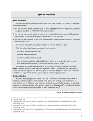 Special Situations

    Hotels and motels
         if you are a resident in a hotel or motel, you do not have the rights of a tenant in any of the
    following situations:

    1. You live in a hotel, motel, residence club, or other lodging facility for 30 days or less, and your
       occupancy is subject to the state’s hotel occupancy tax.

    2. You live in a hotel, motel, residence club, or other lodging facility for more than 30 days, but
       have not paid for all room and related charges owing by the 30th day.

    3. You live in a hotel or motel to which the manager has a right of access and control, and all of
       the following is true:

       • The hotel or motel allows occupancy for periods of fewer than seven days.

       • All of the following services are provided for all residents:

         - a fireproof safe for residents’ use;

         - a central telephone service;

         - maid, mail, and room service; and

         - food service provided by a food establishment that is on or next to the hotel or motel
           grounds and that is operated in conjunction with the hotel or motel.

         if you live in a unit described by either 1, 2 or 3 above, you are not a tenant; you are a
    guest. therefore, you don’t have the same rights as a tenant.4 For example, the proprietor of
    a hotel can lock out a guest who doesn’t pay his or her room charges on time, while a landlord
    would have to begin formal eviction proceedings to evict a nonpaying tenant.
    residential hotels
         You have the legal rights of a tenant if you are a resident in a residential hotel, which is
    in fact your primary residence.5 Residential hotel means any building which contains six or
    more guest rooms or efficiency units which are designed, used, rented or occupied for sleeping
    purposes by guests, and which is the primary residence of these guests.6 in residential hotels, a
    locking mail receptacle must be provided for each residential unit. 7


                                                                                          Special Situations continued on page 4



4    Civil Code Section 1940.
5    Health and Safety Code Section 50519(b)(1). See California Practice Guide, Landlord-Tenant, Paragraphs 2:39, 2:40.1, 7:6.2
     (Rutter Group 2009).
6    Health and Safety Code Section 50519(b)(1). See California Practice Guide, Landlord-Tenant, Paragraphs 2:39, 2:40.1, 7:6.2
     (Rutter Group 2009).
7    Health and Safety Code Sections 17958.3; Civil Code Section 1944.1(i); Califorrnia Practice Guide, Landlord-Tenant, Paragraph 3:21(a)
     (Rutter Group 2009).



                                                                                                                                             3
 