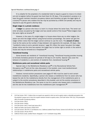 Special Situations continued from page 3


         it is unlawful for the proprietor of a residential hotel to require a guest to move or to check
    out and re-register before the guest has lived there for 30 days, if the proprietor’s purpose is to
    have the guest maintain transient occupancy status (and therefore not gain the legal rights of
    a tenant).8 A person who violates this law may be punished by a $500 civil penalty and may be
    required to pay the guest’s attorney fees.
    Single lodger in a private residence
         A lodger is a person who lives in a room in a house where the owner lives. the owner can
    enter all areas occupied by the lodger and has overall control of the house.9 Most lodgers have
    the same rights as tenants.10

         however, in the case of a single lodger in a house where there are no other lodgers, the
    owner can evict the lodger without using formal eviction proceedings. the owner can give the
    lodger written notice that the lodger cannot continue to use the room. the amount of notice
    must be the same as the number of days between rent payments (for example, 30 days). (see
    “landlord’s notice to end a periodic tenancy,” page 50.) When the owner has given the lodger
    proper notice and the time has expired, the lodger has no further right to remain in the owner’s
    house and may be removed as a trespasser.11
    transitional housing
         some tenants are residents of “transitional housing.” transitional housing provides housing
    to formerly homeless persons for periods of 30 days to 24 months. special rules cover the
    behavior of residents in, and eviction of residents from, transitional housing.12
    mobilehome parks and recreational vehicle parks
          special rules in the Mobilehome Residency law13 or the Recreational Vehicle park
    occupancy law,14 and not the rules discussed in this booklet, cover most landlord-tenant
    relationships in mobilehome parks and recreational vehicle parks.

         however, normal eviction procedures (see pages 67–80) must be used to evict certain
    mobilehome residents. specifically, a person who leases a mobilehome from its owner (who has
    leased the site for the mobilehome directly from the management of the mobilehome park) is
    subject to the eviction procedures described in this booklet, and not the eviction provisions in
    the Mobilehome Residency law. the same is true for a person who leases both a mobilehome
    and the site for the mobilehome from the mobilehome park management.15




8     Civil Code Section 1940.1. Evidence that an occupant was required to check out and re-register creates a rebuttable presumption that
      the proprietor’s purpose was to have the occupant maintain transient occupancy status. (Civil Code Section 1940.1(a).) This presumption
      affects the burden of producing evidence.
9     Civil Code Section 1946.5.
10    Civil Code Section 1940(a).
11    Civil Code Section 1946.5, Penal Code Section 602.3.
12    Health and Safety Code Sections 50580-50591.
13    Civil Code Sections 798-799.10. See Moskovitz et al., California Landlord-Tenant Practice, Sections 6.62-6.89 (Cal. Cont. Ed. Bar 2009).
14    Civil Code Sections 799.20-799.79.
15    California Practice Guide, Landlord-Tenant, Paragraphs 11:27-11:28 (Rutter Group 2009).



4
 