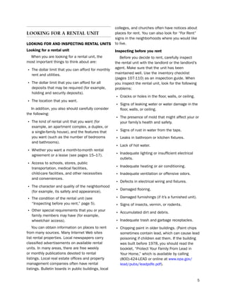 colleges, and churches often have notices about
lookIng For a rental unIt                              places for rent. You can also look for “For Rent”
                                                       signs in the neighborhoods where you would like
LooKiNg for aNd iNSPectiNg reNtaL UNitS                to live.
Looking for a rental unit                              inspecting before you rent
  When you are looking for a rental unit, the             before you decide to rent, carefully inspect
most important things to think about are:              the rental unit with the landlord or the landlord’s
                                                       agent. Make sure that the unit has been
• the dollar limit that you can afford for monthly     maintained well. use the inventory checklist
   rent and utilities.
                                                       (pages 107-110) as an inspection guide. When
• the dollar limit that you can afford for all         you inspect the rental unit, look for the following
   deposits that may be required (for example,         problems:
   holding and security deposits).
                                                       • Cracks or holes in the floor, walls, or ceiling.
• the location that you want.
                                                       • signs of leaking water or water damage in the
   in addition, you also should carefully consider        floor, walls, or ceiling.
the following:
                                                       • the presence of mold that might affect your or
• the kind of rental unit that you want (for              your family’s health and safety.
   example, an apartment complex, a duplex, or
   a single-family house), and the features that       • signs of rust in water from the taps.
   you want (such as the number of bedrooms            • leaks in bathroom or kitchen fixtures.
   and bathrooms).
                                                       • lack of hot water.
• Whether you want a month-to-month rental
   agreement or a lease (see pages 15–17).             • inadequate lighting or insufficient electrical
                                                          outlets.
• Access to schools, stores, public
   transportation, medical facilities,                 • inadequate heating or air conditioning.
   child-care facilities, and other necessities        • inadequate ventilation or offensive odors.
   and conveniences.
                                                       • defects in electrical wiring and fixtures.
• the character and quality of the neighborhood
   (for example, its safety and appearance).           • damaged flooring.
• the condition of the rental unit (see                • damaged furnishings (if it’s a furnished unit).
   “inspecting before you rent,” page 5).              • signs of insects, vermin, or rodents.
• other special requirements that you or your          • Accumulated dirt and debris.
   family members may have (for example,
   wheelchair access).                                 • inadequate trash and garbage receptacles.
    You can obtain information on places to rent       • Chipping paint in older buildings. (paint chips
from many sources. Many internet Web sites                sometimes contain lead, which can cause lead
list rental properties. local newspapers carry            poisoning if children eat them. if the building
classified advertisements on available rental             was built before 1978, you should read the
units. in many areas, there are free weekly               booklet, “protect Your Family From lead in
or monthly publications devoted to rental                 Your home,” which is available by calling
listings. local real estate offices and property          (800)-424-leAd or online at www.epa.gov/
management companies often have rental                    lead/pubs/leadpdfe.pdf).
listings. bulletin boards in public buildings, local

                                                                                                             5
 