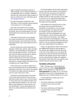 • signs of asbestos-containing materials in                 if you find problems like the ones listed above,
    older buildings, such as flaking ceiling tiles, or   discuss them with the landlord. if the problems
    crumbling pipe wrap or insulation. (Asbestos         are ones that the law requires the landlord to
    particles can cause serious health problems if       repair (see pages 37–40), find out when the
    they are inhaled.) For more information, go to       landlord intends to make the repairs. if you agree
    www.epa.gov/asbestos.                                to rent the unit, it’s a good idea to get these
                                                         promises in writing, including the date by which
• Any sign of hazardous substances, toxic                the repairs will be completed.
    chemicals, or other hazardous waste products
    in the rental unit or on the property.                   if the landlord isn’t required by law to make
                                                         the repairs, you should still write down a
  Also, look at the exterior of the building             description of any problems if you are going
and any common areas, such as hallways and               to rent the property. it’s a good idea to ask
courtyards. does the building appear to be well-         the landlord to sign and date the written
maintained? Are the common areas clean and               description. Also, take photographs or a video
well-kept?                                               of the problems. use the time and date stamp,
   the quality of rental units can vary greatly.         if your camera has this feature. Your signed,
You should understand the unit’s good points             written description and photographs or video will
and shortcomings, and consider them all when             document that the problems were there when you
deciding whether to rent, and whether the rent is        moved in, and can help avoid disagreement later
reasonable.                                              about your responsibility for the problems.

   Ask the landlord who will be responsible for             Finally, it’s a good idea to walk or drive around
paying for utilities (gas, electric, water, and trash    the neighborhood during the day and again in
collection). You will probably be responsible for        the evening. Ask neighbors how they like living
some, and possibly all, of them. try to find out         in the area. if the rental unit is in an apartment
how much the previous tenant paid for utilities.         complex, ask some of the tenants how they get
this will help you be certain that you can               along with the landlord and the other tenants. if
afford the total amount of the rent and utilities        you are concerned about safety, ask neighbors
each month. With increasing energy costs, it’s           and tenants if there have been any problems, and
important to consider whether the rental unit and        whether they think that the area is safe.
its appliances are energy efficient.
                                                         tHe reNtaL aPPLicatioN
   if the rental unit is a house or duplex with a           before renting to you, most landlords will
yard, ask the landlord who will be responsible for       ask you to fill out a written rental application
taking care of the yard. if you will be, ask whether     form. A rental application is different from a
the landlord will supply necessary equipment,            rental agreement (see pages 15–17). the rental
such as a lawn mower and a hose.                         application is like a job or credit application. the
    during this initial walk-through of the rental       landlord will use it to decide whether to rent to you.
unit, you will have the chance to see how your               A rental application usually asks for the
potential landlord reacts to your concerns about         following information:
it. At the same time, the landlord will learn how
you handle potential problems. You may not be            • the names, addresses, and telephone
able to reach agreement on every point, or on               numbers of your current and past
any. nonetheless, how you get along will help               employers.
both of you decide whether you will become a             • the names, addresses, and telephone
tenant.                                                     numbers of your current and past
                                                            landlords.

                                                                                          Continued on page 8
6
 