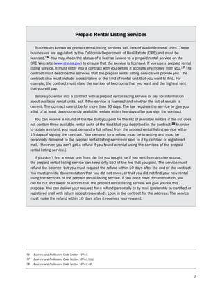 Prepaid rental Listing Services

         businesses known as prepaid rental listing services sell lists of available rental units. these
     businesses are regulated by the California department of Real estate (dRe) and must be
     licensed.16 You may check the status of a license issued to a prepaid rental service on the
     dRe Web site (www.dre.ca.gov) to ensure that the service is licensed. if you use a prepaid rental
     listing service, it must enter into a contract with you before it accepts any money from you.17 the
     contract must describe the services that the prepaid rental listing service will provide you. the
     contract also must include a description of the kind of rental unit that you want to find. For
     example, the contract must state the number of bedrooms that you want and the highest rent
     that you will pay.

         before you enter into a contract with a prepaid rental listing service or pay for information
     about available rental units, ask if the service is licensed and whether the list of rentals is
     current. the contract cannot be for more than 90 days. the law requires the service to give you
     a list of at least three currently available rentals within five days after you sign the contract.

        You can receive a refund of the fee that you paid for the list of available rentals if the list does
     not contain three available rental units of the kind that you described in the contract.18 in order
     to obtain a refund, you must demand a full refund from the prepaid rental listing service within
     15 days of signing the contract. Your demand for a refund must be in writing and must be
     personally delivered to the prepaid rental listing service or sent to it by certified or registered
     mail. (however, you can’t get a refund if you found a rental using the services of the prepaid
     rental listing service.)

        if you don’t find a rental unit from the list you bought, or if you rent from another source,
     the prepaid rental listing service can keep only $50 of the fee that you paid. the service must
     refund the balance, but you must request the refund within 10 days after the end of the contract.
     You must provide documentation that you did not move, or that you did not find your new rental
     using the services of the prepaid rental listing service. if you don’t have documentation, you
     can fill out and swear to a form that the prepaid rental listing service will give you for this
     purpose. You can deliver your request for a refund personally or by mail (preferably by certified or
     registered mail with return receipt requested). look in the contract for the address. the service
     must make the refund within 10 days after it receives your request.




16     Business and Professions Code Section 10167.
17     Business and Professions Code Section 10167.9(a).
18     Business and Professions Code Section 10167.10.



                                                                                                               7
 