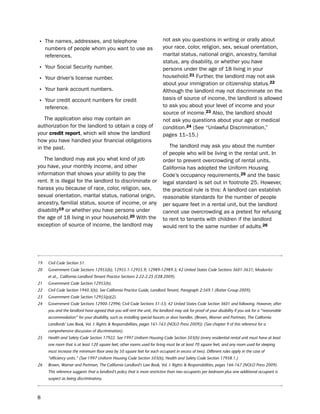 • the names, addresses, and telephone                                     not ask you questions in writing or orally about
     numbers of people whom you want to use as                            your race, color, religion, sex, sexual orientation,
     references.                                                          marital status, national origin, ancestry, familial
                                                                          status, any disability, or whether you have
• Your social security number.                                            persons under the age of 18 living in your
                                                                          household.21 Further, the landlord may not ask
• Your driver’s license number.
                                                                          about your immigration or citizenship status.22
• Your bank account numbers.                                              Although the landlord may not discriminate on the
                                                                          basis of source of income, the landlord is allowed
• Your credit account numbers for credit
     reference.                                                           to ask you about your level of income and your
                                                                          source of income.23 Also, the landlord should
   the application also may contain an                                    not ask you questions about your age or medical
authorization for the landlord to obtain a copy of                        condition.24 (see “unlawful discrimination,”
your credit report, which will show the landlord                          pages 11–15.)
how you have handled your financial obligations
in the past.                                                                 the landlord may ask you about the number
                                                                          of people who will be living in the rental unit. in
   the landlord may ask you what kind of job                              order to prevent overcrowding of rental units,
you have, your monthly income, and other                                  California has adopted the uniform housing
information that shows your ability to pay the                            Code’s occupancy requirements,25 and the basic
rent. it is illegal for the landlord to discriminate or                   legal standard is set out in footnote 25. however,
harass you because of race, color, religion, sex,                         the practical rule is this: A landlord can establish
sexual orientation, marital status, national origin,                      reasonable standards for the number of people
ancestry, familial status, source of income, or any                       per square feet in a rental unit, but the landlord
disability19 or whether you have persons under                            cannot use overcrowding as a pretext for refusing
the age of 18 living in your household.20 With the                        to rent to tenants with children if the landlord
exception of source of income, the landlord may                           would rent to the same number of adults.26




19    Civil Code Section 51.
20    Government Code Sections 12955(b), 12955.1-12955.9; 12989-12989.3; 42 United States Code Sections 3601-3631; Moskovitz
      et al.,. California Landlord Tenant Practice Sections 2.22-2.25 (CEB 2009).
21    Government Code Section 12955(b).
22    Civil Code Section 1940.3(b). See California Practice Guide, Landlord Tenant, Paragraph 2:569.1 (Rutter Group 2009).
23    Government Code Section 12955(p)(2).
24    Government Code Sections 12900-12996; Civil Code Sections 51-53; 42 United States Code Section 3601 and following. However, after
      you and the landlord have agreed that you will rent the unit, the landlord may ask for proof of your disability if you ask for a “reasonable
      accommodation” for your disability, such as installing special faucets or door handles. (Brown, Warner and Portman, The California
      Landlords’ Law Book, Vol. I: Rights & Responsibilities, pages 161-163 (NOLO Press 2009)). (See chapter 9 of this reference for a
      comprehensive discussion of discrimination).
25    Health and Safety Code Section 17922. See 1997 Uniform Housing Code Section 503(b) (every residential rental unit must have at least
      one room that is at least 120 square feet; other rooms used for living must be at least 70 square feet; and any room used for sleeping
      must increase the minimum floor area by 50 square feet for each occupant in excess of two). Different rules apply in the case of
      “efficiency units.” (See 1997 Uniform Housing Code Section 503(b), Health and Safety Code Section 17958.1.)
26    Brown, Warner and Portman, The California Landlord’s Law Book, Vol. I: Rights & Responsibilities, pages 166-167 (NOLO Press 2009).
      This reference suggests that a landlord’s policy that is more restrictive than two occupants per bedroom plus one additional occupant is
      suspect as being discriminatory.



8
 