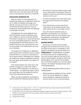 request your credit score when you request your                       • how long will it take the landlord to get a copy
credit report (you may have to pay a fee for the                          of your credit report? how long will it take the
score), or purchase your score from a vendor.31                           landlord to review the credit report and decide
                                                                          whether to rent to you?
aPPLicatioN ScreeNiNg fee
   When you submit a rental application, the                          • is the fee refundable if the credit check takes
landlord may charge you an application screening                          too long and you’re forced to rent another
fee. in 2009, the landlord may charge up to                               place?
$42.06, and may use the fee to cover the cost                         • if you already have a current copy of your
of obtaining information about you, such as                               credit report, will the landlord accept it and
checking your personal references and obtaining                           either reduce the fee or not charge it at all?
a credit report on you.32
                                                                         if you don’t like the landlord’s policy on
   the application fee cannot legally be more                         application screening fees, you may want to
than the landlord’s actual out-of-pocket costs,                       look for another rental unit. if you decide to pay
and, in 2009, can never be more than $42.06.                          the application screening fee, any agreement
the landlord must give you a receipt that itemizes                    regarding a refund should be in writing.
his or her out-of-pocket expenses in obtaining
and processing the information about you. the                         HoLdiNg dePoSit
landlord must return any unused portion of the                           sometimes, the tenant and the landlord
fee (for example, if the landlord does not check                      will agree that the tenant will rent the unit, but
your references).                                                     the tenant cannot move in immediately. in this
   the landlord can’t charge you an application                       situation, the landlord may ask the tenant for a
screening fee when the landlord knows or should                       holding deposit. A holding deposit is a deposit
know that there is no vacancy or that there will                      to hold the rental unit for a stated period of
be no vacancy within a reasonable time. however,                      time until the tenant pays the first month’s rent
the landlord can charge an application screening                      and any security deposit. during this period, the
fee under these circumstances if you agree to it                      landlord agrees not to rent the unit to anyone
in writing.33                                                         else. if the tenant changes his or her mind about
                                                                      moving in, the landlord may keep at least some
   if the landlord obtains your credit report, the
                                                                      of the holding deposit.
landlord must give you a copy of the report if
you request it.34 As explained in the section on                         Ask the following questions before you pay a
“Credit Checks,” it’s a good idea to get a copy of                    holding deposit:
your credit report from the landlord so that you
know what’s being reported about you.                                 • Will the deposit be applied to the first month’s
                                                                          rent? if so, ask the landlord for a deposit
  before you pay the application screening fee,                           receipt stating this. Applying the deposit to
ask the landlord the following questions about it:                        the first month’s rent is a common practice.




31   Civil Code Sections 1785.15(a)(2), 1785.15.1, 1785.15.2; 15 United States Code Section 1681g(f). Vendors include www.TransUnion.
     com, www.Experian.com, www.Equifax.com, and www.myfico.com.
32   Civil Code Section 1950.6. The maximum fee is adjusted each year based on changes in the Consumer Price Index since January 1, 1998.
     In 2009, the maximum allowable fee is $42.06. (Issue Insights, California Apartment Association, January 2009).
33   Civil Code Section 1950.6(c).
34   Civil Code Section 1950.6(f).



10
 