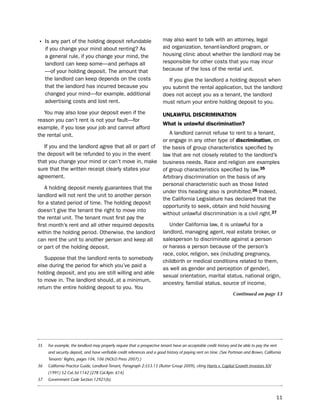 • is any part of the holding deposit refundable                          may also want to talk with an attorney, legal
     if you change your mind about renting? As                           aid organization, tenant-landlord program, or
     a general rule, if you change your mind, the                        housing clinic about whether the landlord may be
     landlord can keep some—and perhaps all                              responsible for other costs that you may incur
     —of your holding deposit. the amount that                           because of the loss of the rental unit.
     the landlord can keep depends on the costs                            if you give the landlord a holding deposit when
     that the landlord has incurred because you                          you submit the rental application, but the landlord
     changed your mind—for example, additional                           does not accept you as a tenant, the landlord
     advertising costs and lost rent.                                    must return your entire holding deposit to you.
   You may also lose your deposit even if the                            UNLaWfUL diScrimiNatioN
reason you can’t rent is not your fault—for
                                                                         What is unlawful discrimination?
example, if you lose your job and cannot afford
the rental unit.                                                            A landlord cannot refuse to rent to a tenant,
                                                                         or engage in any other type of discrimination, on
   if you and the landlord agree that all or part of                     the basis of group characteristics specified by
the deposit will be refunded to you in the event                         law that are not closely related to the landlord’s
that you change your mind or can’t move in, make                         business needs. Race and religion are examples
sure that the written receipt clearly states your                        of group characteristics specified by law.35
agreement.                                                               Arbitrary discrimination on the basis of any
                                                                         personal characteristic such as those listed
    A holding deposit merely guarantees that the
                                                                         under this heading also is prohibited.36 indeed,
landlord will not rent the unit to another person
                                                                         the California legislature has declared that the
for a stated period of time. the holding deposit
                                                                         opportunity to seek, obtain and hold housing
doesn’t give the tenant the right to move into
                                                                         without unlawful discrimination is a civil right.37
the rental unit. the tenant must first pay the
first month’s rent and all other required deposits                          under California law, it is unlawful for a
within the holding period. otherwise, the landlord                       landlord, managing agent, real estate broker, or
can rent the unit to another person and keep all                         salesperson to discriminate against a person
or part of the holding deposit.                                          or harass a person because of the person’s
                                                                         race, color, religion, sex (including pregnancy,
   suppose that the landlord rents to somebody
                                                                         childbirth or medical conditions related to them,
else during the period for which you’ve paid a
                                                                         as well as gender and perception of gender),
holding deposit, and you are still willing and able
                                                                         sexual orientation, marital status, national origin,
to move in. the landlord should, at a minimum,
                                                                         ancestry, familial status, source of income,
return the entire holding deposit to you. You
                                                                                                                  Continued on page 13




35    For example, the landlord may properly require that a prospective tenant have an acceptable credit history and be able to pay the rent
      and security deposit, and have verifiable credit references and a good history of paying rent on time. (See Portman and Brown, California
      Tenants’ Rights, pages 104, 106 (NOLO Press 2007).)
36    California Practice Guide, Landlord-Tenant, Paragraph 2:553.15 (Rutter Group 2009), citing Harris v. Capital Growth Investors XIV
      (1991) 52 Cal.3d 1142 [278 Cal.Rptr. 614].
37    Government Code Section 12921(b).



                                                                                                                                            11
 
