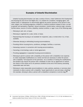 examples of Unlawful discrimination


        unlawful housing discrimination can take a variety of forms. under California’s Fair employment
     and housing Act and unruh Civil Rights Act, it is unlawful for a landlord, managing agent, real
     estate broker, or salesperson to discriminate against any person because of the person’s race,
     color, religion, sex (including pregnancy, childbirth or medical conditions related to them, as well
     as gender and perception of gender), sexual orientation, marital status, national origin, ancestry,
     familial status, source of income, disability, medical condition, or age in any of the following ways:

     • Refusing to sell, rent, or lease.
     • Refusing to negotiate for a sale, rental, or lease.
     • Representing that housing is not available for inspection, sale, or rental when it is, in fact,
        available.

     • otherwise denying or withholding housing accommodations.
     • providing inferior housing terms, conditions, privileges, facilities, or services.
     • harassing a person in connection with housing accommodations.
     • Canceling or terminating a sale or rental agreement.
     • providing segregated or separated housing accommodations.
     • Refusing to permit a person with a disability, at the person with a disability’s own expense,
        to make reasonable modifications to a rental unit that are necessary to allow the person
        with a disability “full enjoyment of the premises.” As a condition of making the modifications,
        the landlord may require the person with a disability to enter into an agreement to restore
        the interior of the rental unit to its previous condition at the end of the tenancy (excluding
        reasonable wear and tear).

     • Refusing to make reasonable accommodations in rules, policies, practices, or services when
        necessary to allow a person with a disability “equal opportunity to use and enjoy a dwelling”
        (for example, refusing to allow a person with a disability’s companion or service dog).38




38     Government Code Sections 12926(p), 12927(c)(1),(e), 12948, 12955(d); Civil Code Sections 51, 51.2, 55.1(b). See Moskovitz et al.,
       California Landlord-Tenant Practice, Section 2.27 (Cal. Cont. Ed. Bar 2009).



12
 