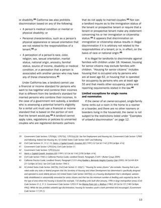 or disability.39 California law also prohibits                            that do not apply to married couples.43 nor can
discrimination based on any of the following:                             a landlord inquire as to the immigration status of
                                                                          the tenant or prospective tenant or require that a
• A person’s medical condition or mental or                               tenant or prospective tenant make any statement
     physical disability; or
                                                                          concerning his or her immigration or citizenship
• personal characteristics, such as a person’s                            status.44 it appears that discrimination on
     physical appearance or sexual orientation that                       immigration or citizenship status results in illegal
     are not related to the responsibilities of a                         discrimination if it is arbitrary not related to the
     tenant;40 or                                                         responsibilities of a tenant, or is, in effect, on the
                                                                          basis of race or national origin.45
• A perception of a person’s race, color,
     religion, sex, sexual orientation, marital                              it is illegal for landlords to discriminate against
     status, national origin, ancestry, familial                          families with children under 18. however, housing
     status, source of income, disability or medical                      for senior citizens may exclude families with
     condition, or a perception that a person is                          children. “housing for senior citizens” includes
     associated with another person who may have                          housing that is occupied only by persons who
     any of these characteristics.41                                      are at least age 62, or housing that is operated
                                                                          for occupancy by persons who are at least age
   under California law, a landlord cannot use
                                                                          55 and that meets other occupancy, policy and
a financial or income standard for persons who
                                                                          reporting requirements stated in the law.46
want to live together and combine their incomes
that is different from the landlord’s standard for                        Limited exceptions for single rooms
married persons who combine their incomes. in                             and roommates
the case of a government rent subsidy, a landlord                            if the owner of an owner-occupied, single-family
who is assessing a potential tenant’s eligibility                         home rents out a room in the home to a roomer
for a rental unit must use a financial or income                          or a boarder, and there are no other roomers or
standard that is based on the portion of rent                             boarders living in the household, the owner is not
that the tenant would pay.42 A landlord cannot                            subject to the restrictions listed under “examples
apply rules, regulations or policies to unmarried                         of unlawful discrimination” on page 12.
couples who are registered domestic partners



39    Government Code Sections 12926(p), 12927(e), 12955(a),(d). See Fair Employment and Housing Act, Government Code Section 12900
      and following; federal Fair Housing Act, 42 United States Code Section 3601 and following.
40    Civil Code Sections 51, 51.2, 53; Harris v. Capital Growth Investors XIV (1991) 52 Cal.3d 1142 [278 Cal.Rptr. 614].
41    Government Code Section 12955(m), Civil Code Section 51.
42    Government Code Sections 12955(n),(o).
43    Harris v. Capital Growth Investors XIV (1991) 52 Cal.3d 1142 [278 Cal.Rptr. 614].
44    Civil Code Section 1940.3; California Practice Guide, Landlord-Tenant, Paragraph 2:569.1 (Rutter Group 2009).
45    California Practice Guide, Landlord-Tenant, Paragraph 2.553 citing Koebke v. Bernardo Heights Country Club (2005) 36 Cal.4th 824
      [31 Cal.Rptr.3d 565]. See Civil Code Section 1940.3.
46    42 United States Code Section 3607(b), Civil Code Section 51.3(b)(1). “Housing for senior citizens” also includes: Housing that is pro-
      vided under any state or federal program that the Secretary of Housing and Urban Development has determined is specifically designed
      and operated to assist elderly persons (42 United States Code Section 3607(b)); or a housing development that is developed, substan-
      tially rehabilitated or substantially renovated for senior citizens and that has the minimum number of dwelling units required by law for
      the type of area where the housing is located (for example, 150 dwelling units built after January, 1996 in large metropolitan areas) (Civil
      Code Sections 51.2, 51.3. Government Code Section 12955.9. See Marina Point Ltd. v. Wolfson (1982) 30 Cal.3d 721 [180 Cal.Rptr.
      496]). While the law prohibits unlawful age discrimination, housing for homeless youth is both permitted and encouraged. (Government
      Code Section 11139.3.)



                                                                                                                                              13
 
