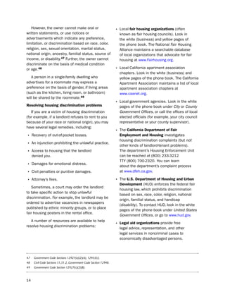 however, the owner cannot make oral or                           • local fair housing organizations (often
written statements, or use notices or                                 known as fair housing councils). look in
advertisements which indicate any preference,                         the white (business) and yellow pages of
limitation, or discrimination based on race, color,                   the phone book. the national Fair housing
religion, sex, sexual orientation, marital status,                    Alliance maintains a searchable database
national origin, ancestry, familial status, source of                 of local organizations that advocate for fair
income, or disability.47 Further, the owner cannot                    housing at www.Fairhousing.org.
discriminate on the basis of medical condition
or age.48                                                           • local California apartment association
                                                                      chapters. look in the white (business) and
   A person in a single-family dwelling who                           yellow pages of the phone book. the California
advertises for a roommate may express a                               Apartment Association maintains a list of local
preference on the basis of gender, if living areas                    apartment association chapters at
(such as the kitchen, living room, or bathroom)                       www.caanet.org.
will be shared by the roommate.49
                                                                    • local government agencies. look in the white
resolving housing discrimination problems                             pages of the phone book under City or County
   if you are a victim of housing discrimination                      Government Offices, or call the offices of local
(for example, if a landlord refuses to rent to you                    elected officials (for example, your city council
because of your race or national origin), you may                     representative or your county supervisor).
have several legal remedies, including:
                                                                    • the california department of fair
• Recovery of out-of-pocket losses.                                   employment and Housing investigates
                                                                      housing discrimination complaints (but not
• An injunction prohibiting the unlawful practice.                    other kinds of landlord-tenant problems).
• Access to housing that the landlord                                 the department’s housing enforcement unit
     denied you.                                                      can be reached at (800) 233-3212
                                                                      ttY (800) 700-2320. You can learn
• damages for emotional distress.                                     about the department’s complaint process
• Civil penalties or punitive damages.                                at www.dfeh.ca.gov.

• Attorney’s fees.                                                  • the U.S. department of Housing and Urban
                                                                      development (hud) enforces the federal fair
   sometimes, a court may order the landlord
                                                                      housing law, which prohibits discrimination
to take specific action to stop unlawful
                                                                      based on sex, race, color, religion, national
discrimination. For example, the landlord may be
                                                                      origin, familial status, and handicap
ordered to advertise vacancies in newspapers
                                                                      (disability). to contact hud, look in the white
published by ethnic minority groups, or to place
                                                                      pages of the phone book under United States
fair housing posters in the rental office.
                                                                      Government Offices, or go to www.hud.gov.
   A number of resources are available to help
resolve housing discrimination problems:
                                                                    • Legal aid organizations provide free
                                                                      legal advice, representation, and other
                                                                      legal services in noncriminal cases to
                                                                      economically disadvantaged persons.



47    Government Code Sections 12927(a)(2)(A), 12955(c).
48    Civil Code Sections 51,51.2, Government Code Section 12948.
49    Government Code Section 12927(c)(2)(B).



14
 