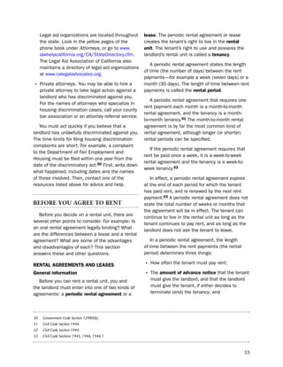 legal aid organizations are located throughout     lease. the periodic rental agreement or lease
     the state. look in the yellow pages of the         creates the tenant’s right to live in the rental
     phone book under Attorneys, or go to www.          unit. the tenant’s right to use and possess the
     lawhelpcalifornia.org/CA/statedirectory.cfm.       landlord’s rental unit is called a tenancy.
     the legal Aid Association of California also
                                                           A periodic rental agreement states the length
     maintains a directory of legal aid organizations
                                                        of time (the number of days) between the rent
     at www.calegaladvocates.org.
                                                        payments—for example a week (seven days) or a
• private attorneys. You may be able to hire a          month (30 days). the length of time between rent
     private attorney to take legal action against a    payments is called the rental period.
     landlord who has discriminated against you.
                                                           A periodic rental agreement that requires one
     For the names of attorneys who specialize in
                                                        rent payment each month is a month-to-month
     housing discrimination cases, call your county
                                                        rental agreement, and the tenancy is a month-
     bar association or an attorney referral service.
                                                        to-month tenancy.51 the month-to-month rental
   You must act quickly if you believe that a           agreement is by far the most common kind of
landlord has unlawfully discriminated against you.      rental agreement, although longer (or shorter)
the time limits for filing housing discrimination       rental periods can be specified.
complaints are short. For example, a complaint
                                                           if the periodic rental agreement requires that
to the department of Fair employment and
                                                        rent be paid once a week, it is a week-to-week
housing must be filed within one year from the
                                                        rental agreement and the tenancy is a week-to-
date of the discriminatory act.50 First, write down
                                                        week tenancy.52
what happened, including dates and the names
of those involved. then, contact one of the                in effect, a periodic rental agreement expires
resources listed above for advice and help.             at the end of each period for which the tenant
                                                        has paid rent, and is renewed by the next rent
                                                        payment.53 A periodic rental agreement does not
BeFore You agree to rent                                state the total number of weeks or months that
                                                        the agreement will be in effect. the tenant can
   before you decide on a rental unit, there are
                                                        continue to live in the rental unit as long as the
several other points to consider. For example: is
                                                        tenant continues to pay rent, and as long as the
an oral rental agreement legally binding? What
                                                        landlord does not ask the tenant to leave.
are the differences between a lease and a rental
agreement? What are some of the advantages                 in a periodic rental agreement, the length
and disadvantages of each? this section                 of time between the rent payments (the rental
answers these and other questions.                      period) determines three things:

reNtaL agreemeNtS aNd LeaSeS                            • how often the tenant must pay rent;
general information                                     • the amount of advance notice that the tenant
   before you can rent a rental unit, you and              must give the landlord, and that the landlord
the landlord must enter into one of two kinds of           must give the tenant, if either decides to
agreements: a periodic rental agreement or a               terminate (end) the tenancy; and




50    Government Code Section 12980(b).
51    Civil Code Section 1944.
52    Civil Code Section 1944.
53    Civil Code Sections 1945, 1946, 1946.1.



                                                                                                           15
 