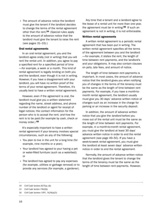 • the amount of advance notice the landlord                 Any time that a tenant and a landlord agree to
     must give the tenant if the landlord decides        the lease of a rental unit for more than one year,
     to change the terms of the rental agreement         the agreement must be in writing.56 if such an
     other than the rent.54 (special rules apply         agreement is not in writing, it is not enforceable.
     to the amount of advance notice that the            Written rental agreements
     landlord must give the tenant to raise the rent
                                                            A written rental agreement is a periodic rental
     (see pages 31–33).)
                                                         agreement that has been put in writing. the
oral rental agreements                                   written rental agreement specifies all the terms
   in an oral rental agreement, you and the              of the agreement between you and the landlord
landlord agree orally (not in writing) that you will     —for example, it states the rent, the length of
rent the rental unit. in addition, you agree to pay      time between rent payments, and the landlord’s
a specified rent for a specified period of time          and your obligations. it may also contain clauses
—for example, a week or a month. this kind of            on pets, late fees, and amount of notice.
rental agreement is legally binding on both you            the length of time between rent payments is
and the landlord, even though it is not in writing.      important. in most cases, the amount of advance
however, if you have a disagreement with your            notice that the landlord gives you when notifying
landlord, you will have no written proof of the          you of changes in the terms of the tenancy must
terms of your rental agreement. therefore, it’s          be the same as the length of time between rent
usually best to have a written rental agreement.         payments. For example, if you have a month-to-
   however, even if the agreement is oral, the           month rental agreement, the landlord usually
landlord must give you a written statement               must give you 30 days’ advance written notice of
regarding the name, street address, and phone            changes such as an increase in the charge for
number of the landlord or agent for receipt of           parking or an increase in the security deposit.
legal notices; the contact information for the              in addition, the amount of advance written
person who is to accept the rent; and how the            notice that you give the landlord before you
rent is to be paid (for example by cash, check or        move out of the rental unit must be the same as
money order.) 55                                         the length of time between rent payments. For
   it’s especially important to have a written           example, in a month-to-month rental agreement,
rental agreement if your tenancy involves special        you must give the landlord at least 30 days’
circumstances, such as any of the following:             advance written notice in order to end the rental
                                                         agreement (see page 49–50). if you have a
• You plan to live in the unit for a long time (for      week-to-week rental agreement, you must give
     example, nine months or a year);
                                                         the landlord at least seven days’ advance written
• Your landlord has agreed to your having a pet          notice in order to end the rental agreement.
     or water-filled furniture (such as a waterbed);
     or                                                     normally, the amount of advance written notice
                                                         that the landlord gives the tenant to change the
• the landlord has agreed to pay any expenses            terms of the tenancy must be the same as the
     (for example, utilities or garbage removal) or to   length of time between rent payments. however,
     provide any services (for example, a gardener).




54    Civil Code Sections 827(a), (b).
55    Civil Code Section 1962(b).
56    Civil Code Sections 1091, 1624(a)(3).



16
 
