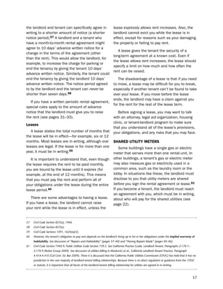 the landlord and tenant can specifically agree in                             lease expressly allows rent increases. Also, the
writing to a shorter amount of notice (a shorter                              landlord cannot evict you while the lease is in
notice period).57 A landlord and a tenant who                                 effect, except for reasons such as your damaging
have a month-to-month rental agreement might                                  the property or failing to pay rent.
agree to 10 days’ advance written notice for a
                                                                                 A lease gives the tenant the security of a
change in the terms of the agreement (other
                                                                              long-term agreement at a known cost. even if
than the rent). this would allow the landlord, for
                                                                              the lease allows rent increases, the lease should
example, to increase the charge for parking or
                                                                              specify a limit on how much and how often the
end the tenancy by giving the tenant 10 days’
                                                                              rent can be raised.
advance written notice. similarly, the tenant could
end the tenancy by giving the landlord 10 days’                                  the disadvantage of a lease is that if you need
advance written notice. the notice period agreed                              to move, a lease may be difficult for you to break,
to by the landlord and the tenant can never be                                especially if another tenant can’t be found to take
shorter than seven days.58                                                    over your lease. if you move before the lease
                                                                              ends, the landlord may have a claim against you
   if you have a written periodic rental agreement,
                                                                              for the rent for the rest of the lease term.
special rules apply to the amount of advance
notice that the landlord must give you to raise                                  before signing a lease, you may want to talk
the rent (see pages 31–33).                                                   with an attorney, legal aid organization, housing
                                                                              clinic, or tenant-landlord program to make sure
Leases
                                                                              that you understand all of the lease’s provisions,
   A lease states the total number of months that                             your obligations, and any risks that you may face.
the lease will be in effect—for example, six or 12
months. Most leases are in writing, although oral                             SHared UtiLitY meterS
leases are legal. if the lease is for more than one                               some buildings have a single gas or electric
year, it must be in writing.59                                                meter that serves more than one rental unit. in
   it is important to understand that, even though                            other buildings, a tenant’s gas or electric meter
the lease requires the rent to be paid monthly,                               may also measure gas or electricity used in a
you are bound by the lease until it expires (for                              common area, such as the laundry room or the
example, at the end of 12 months). this means                                 lobby. in situations like these, the landlord must
that you must pay the rent and perform all of                                 disclose to you that utility meters are shared
your obligations under the lease during the entire                            before you sign the rental agreement or lease.61
lease period.60                                                               if you become a tenant, the landlord must reach
                                                                              an agreement with you, which must be in writing,
    there are some advantages to having a lease.                              about who will pay for the shared utilities (see
if you have a lease, the landlord cannot raise                                page 22).
your rent while the lease is in effect, unless the


57   Civil Code Section 827(a), 1946.
58   Civil Code Section 827(a).
59   Civil Code Sections 1091, 1624(a)(3).
60   However, the tenant’s obligation to pay rent depends on the landlord’s living up to his or her obligations under the implied warranty of
     habitability. See discussion of “Repairs and Habitability” (pages 37–40) and “Having Repairs Made” (pages 40–46).
61   Civil Code Section 1940.9, Public Utilities Code Section 739.5. See California Practice Guide, Landlord-Tenant, Paragraphs 2:170.1–
     2:170.9 (Rutter Group 2009). See discussion of utilities billing in Moskovitz et al., California Landlord-Tenant Practice, Paragraph
     4.41A-4.41E (Cal Cont. Ed. Bar 2009). There it is discussed that the California Public Utilities Commission (CPUC) has held that it has no
     jurisdiction in the vast majority of landlord-tenant billing relationships. Because there is no direct regulation or guidance from the CPUC
     or statute, it is important that all facets of the landlord-tenant billing relationship for utilities are agreed to in writing.



                                                                                                                                              17
 