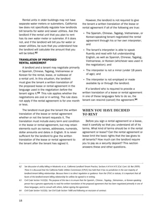 Rental units in older buildings may not have                                however, the landlord is not required to give
separate water meters or submeters. California                               the tenant a written translation of the lease or
law does not specifically regulate how landlords                             rental agreement if all of the following are true:
bill tenants for water and sewer utilities. Ask the
landlord if the rental unit that you plan to rent                             • the spanish-, Chinese-, tagalog-, Vietnamese-, or
                                                                                  Korean-speaking tenant negotiated the rental
has its own water meter or submeter. if it does
                                                                                  agreement through his or her own interpreter;
not, and if the landlord will bill you for water or
                                                                                  and
sewer utilities, be sure that you understand how
the landlord will calculate the amount that you                               • the tenant’s interpreter is able to speak
will be billed.62                                                                 fluently and read with full understanding
                                                                                  english, as well as spanish, Chinese, tagalog,
traNSLatioN of ProPoSed                                                           Vietnamese, or Korean (whichever was used in
reNtaL agreemeNt
                                                                                  the negotiation); and
   A landlord and a tenant may negotiate primarily
in spanish, Chinese, tagalog, Vietnamese or                                   • the interpreter is not a minor (under 18 years
Korean for the rental, lease, or sublease of                                      of age); and
a rental unit. in this situation, the landlord
                                                                              • the interpreter is not employed or made
must give the tenant a written translation of                                     available by or through the landlord.
the proposed lease or rental agreement in the
language used in the negotiation before the                                     if a landlord who is required to provide a
tenant signs it.63 this rule applies whether the                             written translation of a lease or rental agreement
negotiations are oral or in writing. the rule does                           in one of these languages fails to do so, the
not apply if the rental agreement is for one month                           tenant can rescind (cancel) the agreement.64
or less.

   the landlord must give the tenant the written                             wHen You Have decIded
translation of the lease or rental agreement                                 to rent
whether or not the tenant requests it. the
translation must include every term and condition                                before you sign a rental agreement or a lease,
in the lease or rental agreement, but may retain                             read it carefully so that you understand all of its
elements such as names, addresses, numerals,                                 terms. What kind of terms should be in the rental
dollar amounts and dates in english. it is never                             agreement or lease? Can the rental agreement or
sufficient for the landlord to give the written                              lease limit the basic rights that the law gives to
translation of the lease or rental agreement to                              all tenants? how much can the landlord require
the tenant after the tenant has signed it.                                   you to pay as a security deposit? this section
                                                                             answers these and other questions.




62   See discussion of utility billing in Moskovitz et al., California Landlord-Tenant Practice, Sections 4.41A-4.41E (Cal. Cont. Ed. Bar 2009).
     There it is discussed that the California Public Utilities Commission (CPUC) has held that it has no jurisdiction in the vast majority of
     landlord-tenant billing relationships. Because there is no direct regulation or guidance from the CPUC or statute, it is important that all
     facets of the landlord-tenant billing relationship for utilities be agreed to in writing.
63   Civil Code Section 1632(b). The purpose of this law is to ensure that the Spanish-, Chinese-, Tagalog-, Vietnamese-, or Korean-speaking
     person has a genuine opportunity to read the written translation of the proposed agreement that has been negotiated primarily in one of
     these languages, and to consult with others, before signing the agreement.
64   Civil Code Section 1632(k). See Civil Code Section 1688 and following on rescission of contract.



18
 